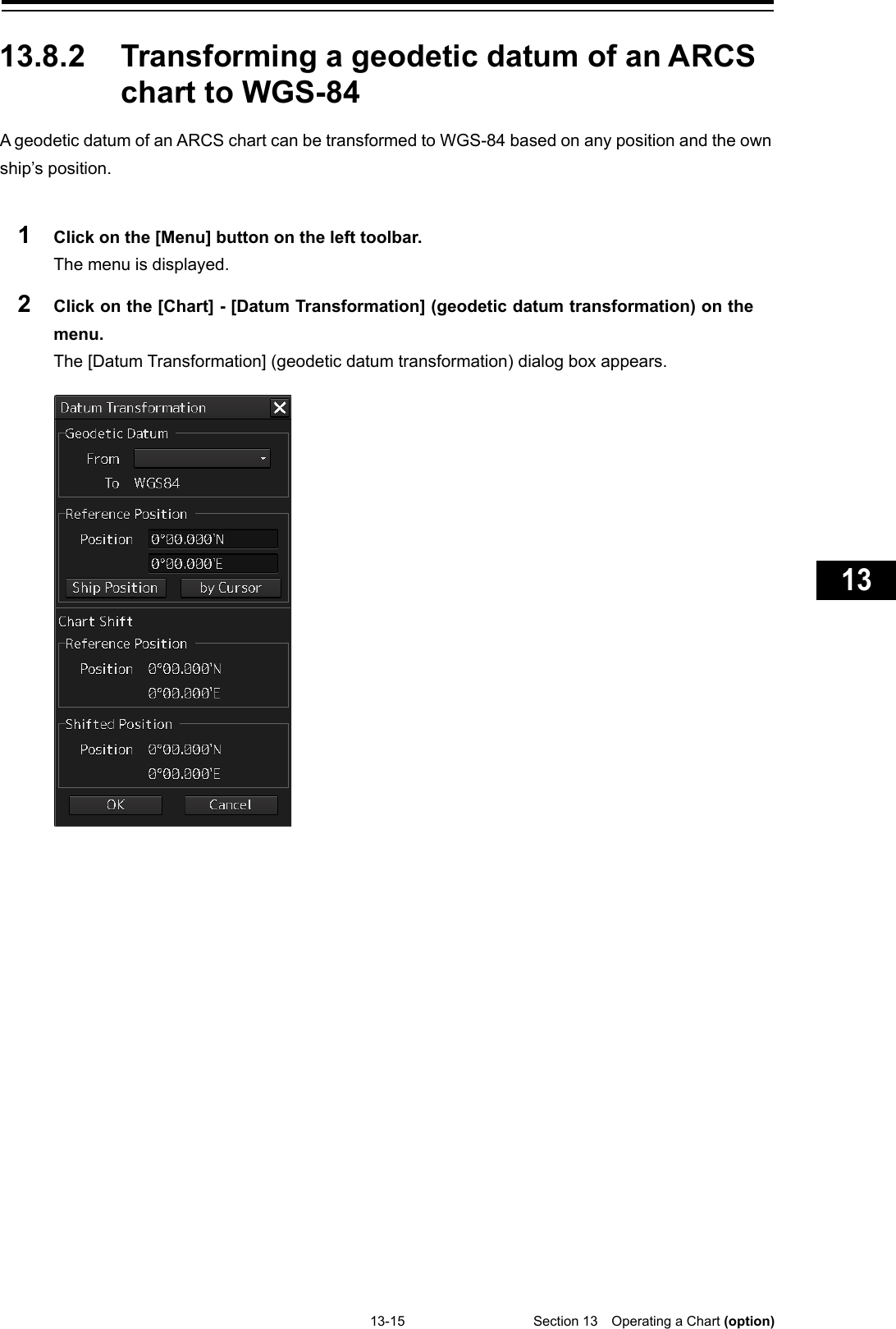   13-15  Section 13  Operating a Chart (option)    1  2  3  4  5  6  7  8  9  10  11  12  13  14  15  16  17  18  19  20  21  22  23  24  25  26  27  付録    13.8.2 Transforming a geodetic datum of an ARCS chart to WGS-84 A geodetic datum of an ARCS chart can be transformed to WGS-84 based on any position and the own ship’s position.  1  Click on the [Menu] button on the left toolbar. The menu is displayed. 2  Click on the [Chart] - [Datum Transformation] (geodetic datum transformation) on the menu. The [Datum Transformation] (geodetic datum transformation) dialog box appears.      