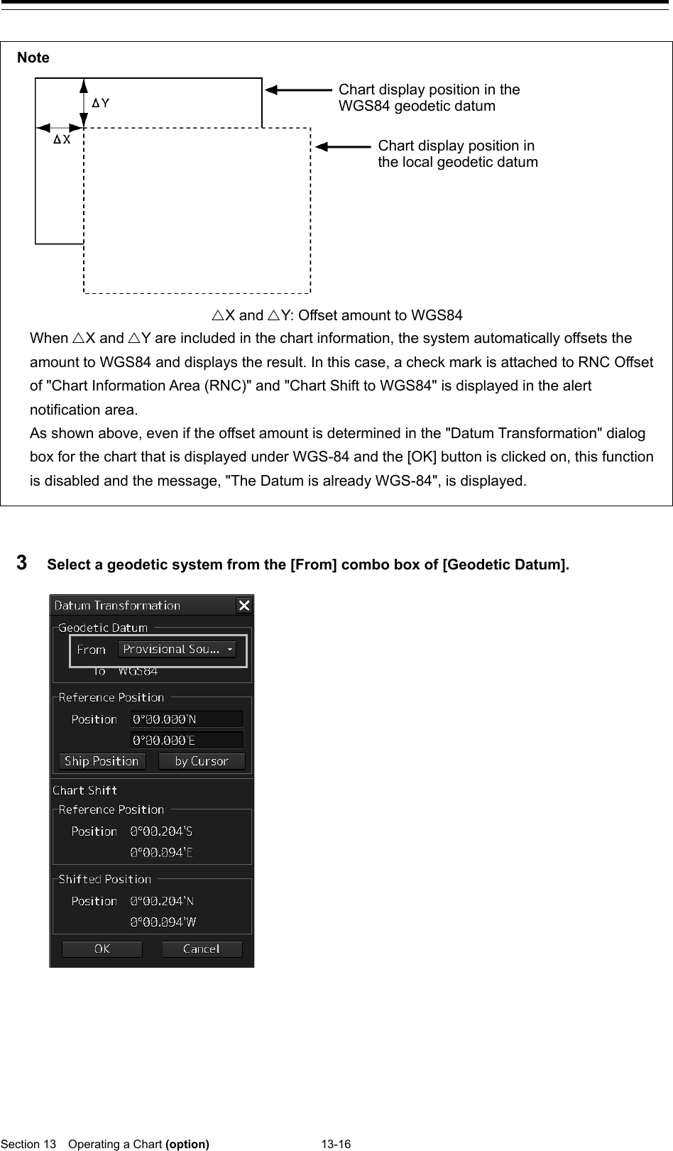  Section 13  Operating a Chart (option) 13-16    3  Select a geodetic system from the [From] combo box of [Geodetic Datum].      Note  Chart display position in the WGS84 geodetic datum Chart display position in the local geodetic datum X and Y: Offset amount to WGS84 When X and Y are included in the chart information, the system automatically offsets the amount to WGS84 and displays the result. In this case, a check mark is attached to RNC Offset of &quot;Chart Information Area (RNC)&quot; and &quot;Chart Shift to WGS84&quot; is displayed in the alert notification area. As shown above, even if the offset amount is determined in the &quot;Datum Transformation&quot; dialog box for the chart that is displayed under WGS-84 and the [OK] button is clicked on, this function is disabled and the message, &quot;The Datum is already WGS-84&quot;, is displayed.  