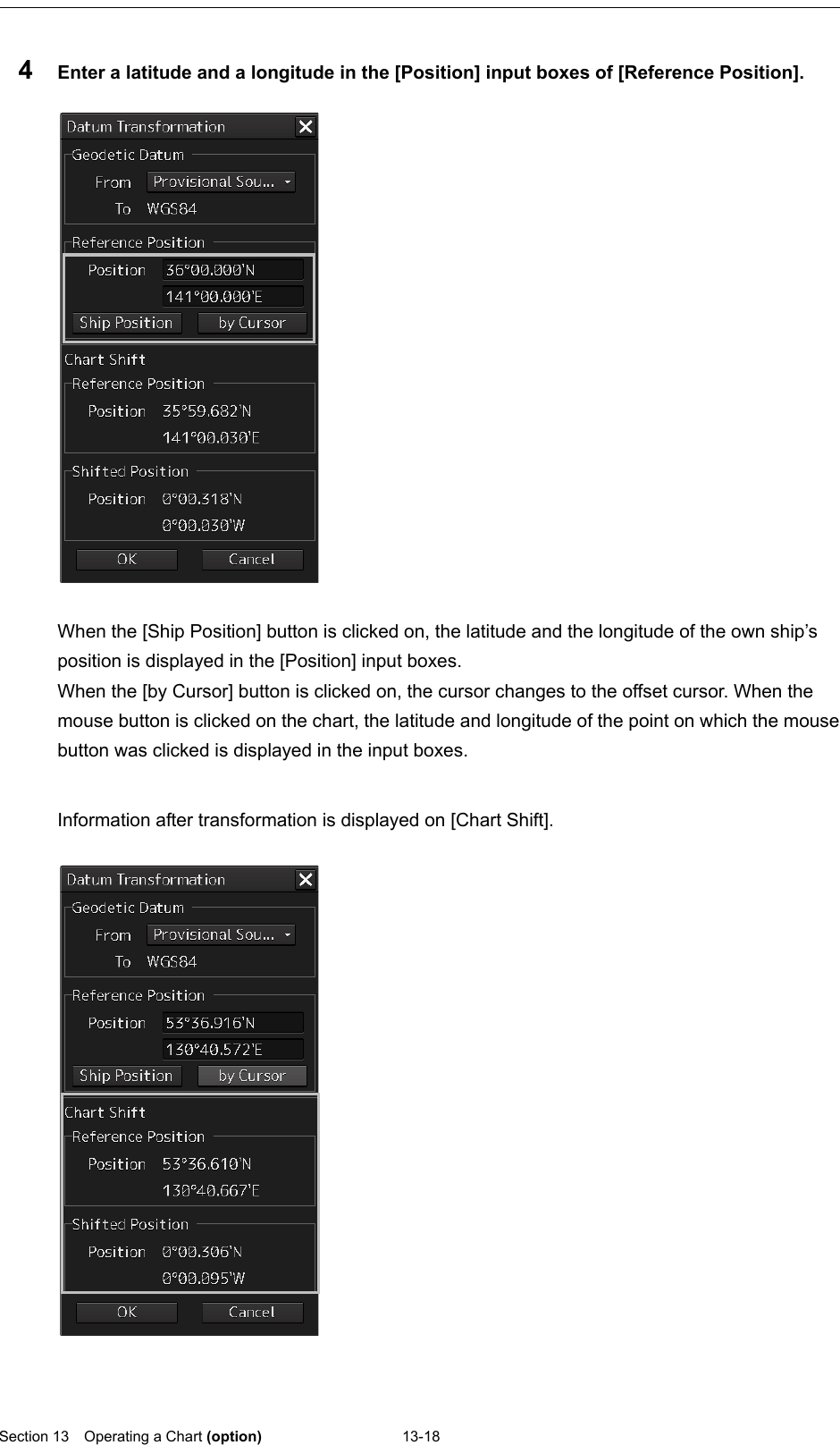  Section 13  Operating a Chart (option) 13-18  4  Enter a latitude and a longitude in the [Position] input boxes of [Reference Position].    When the [Ship Position] button is clicked on, the latitude and the longitude of the own ship’s position is displayed in the [Position] input boxes. When the [by Cursor] button is clicked on, the cursor changes to the offset cursor. When the mouse button is clicked on the chart, the latitude and longitude of the point on which the mouse button was clicked is displayed in the input boxes.  Information after transformation is displayed on [Chart Shift].       