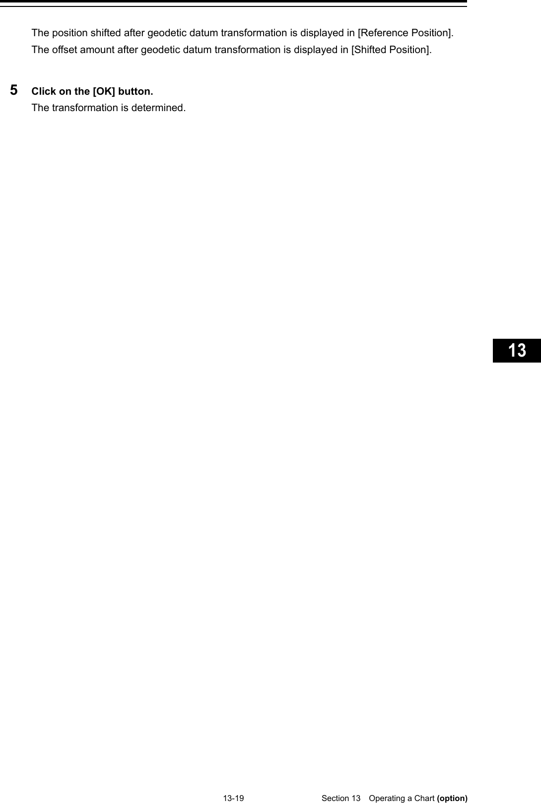   13-19  Section 13  Operating a Chart (option)    1  2  3  4  5  6  7  8  9  10  11  12  13  14  15  16  17  18  19  20  21  22  23  24  25  26  27  付録    The position shifted after geodetic datum transformation is displayed in [Reference Position]. The offset amount after geodetic datum transformation is displayed in [Shifted Position].  5  Click on the [OK] button. The transformation is determined.    