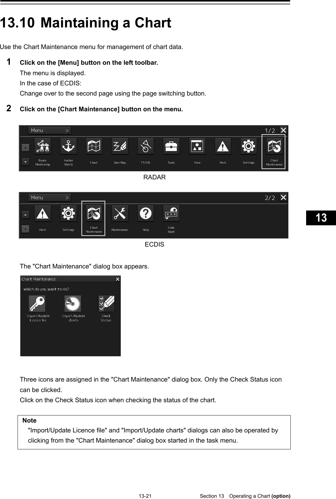   13-21  Section 13  Operating a Chart (option)    1  2  3  4  5  6  7  8  9  10  11  12  13  14  15  16  17  18  19  20  21  22  23  24  25  26  27  付録    13.10 Maintaining a Chart  Use the Chart Maintenance menu for management of chart data. 1  Click on the [Menu] button on the left toolbar. The menu is displayed. In the case of ECDIS: Change over to the second page using the page switching button. 2  Click on the [Chart Maintenance] button on the menu.   RADAR   ECDIS  The &quot;Chart Maintenance&quot; dialog box appears.   Three icons are assigned in the &quot;Chart Maintenance&quot; dialog box. Only the Check Status icon can be clicked. Click on the Check Status icon when checking the status of the chart.  Note &quot;Import/Update Licence file&quot; and &quot;Import/Update charts&quot; dialogs can also be operated by clicking from the &quot;Chart Maintenance&quot; dialog box started in the task menu.     