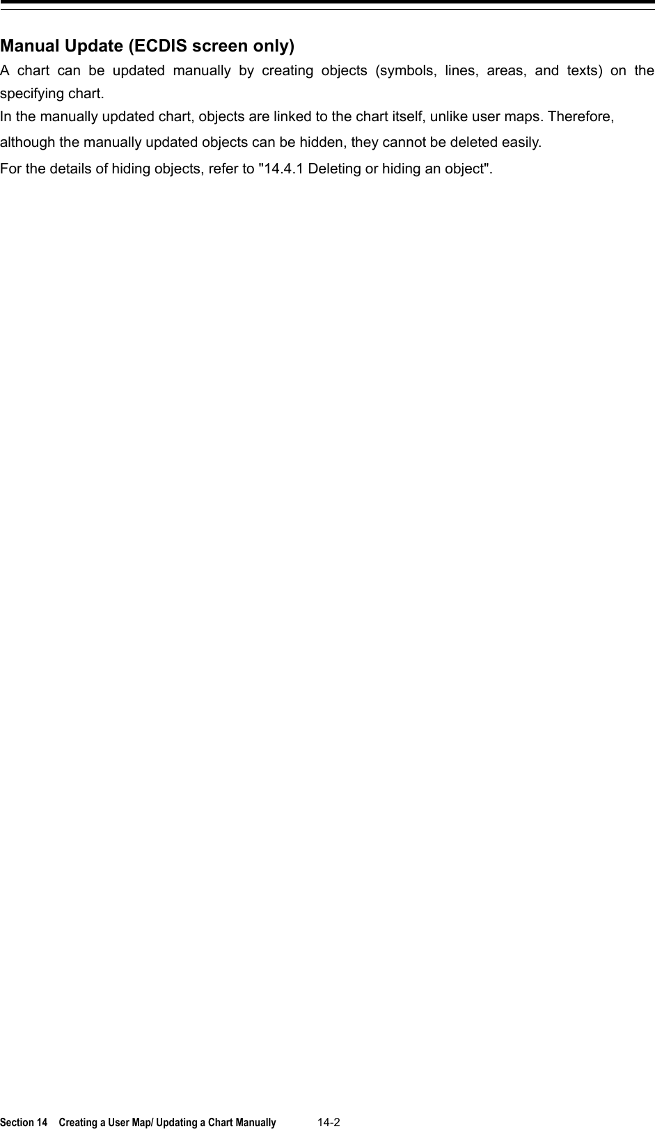  Section 14  Creating a User Map/ Updating a Chart Manually 14-2  Manual Update (ECDIS screen only) A  chart can be updated manually by creating objects (symbols, lines, areas, and texts) on the specifying chart. In the manually updated chart, objects are linked to the chart itself, unlike user maps. Therefore, although the manually updated objects can be hidden, they cannot be deleted easily. For the details of hiding objects, refer to &quot;14.4.1 Deleting or hiding an object&quot;.    