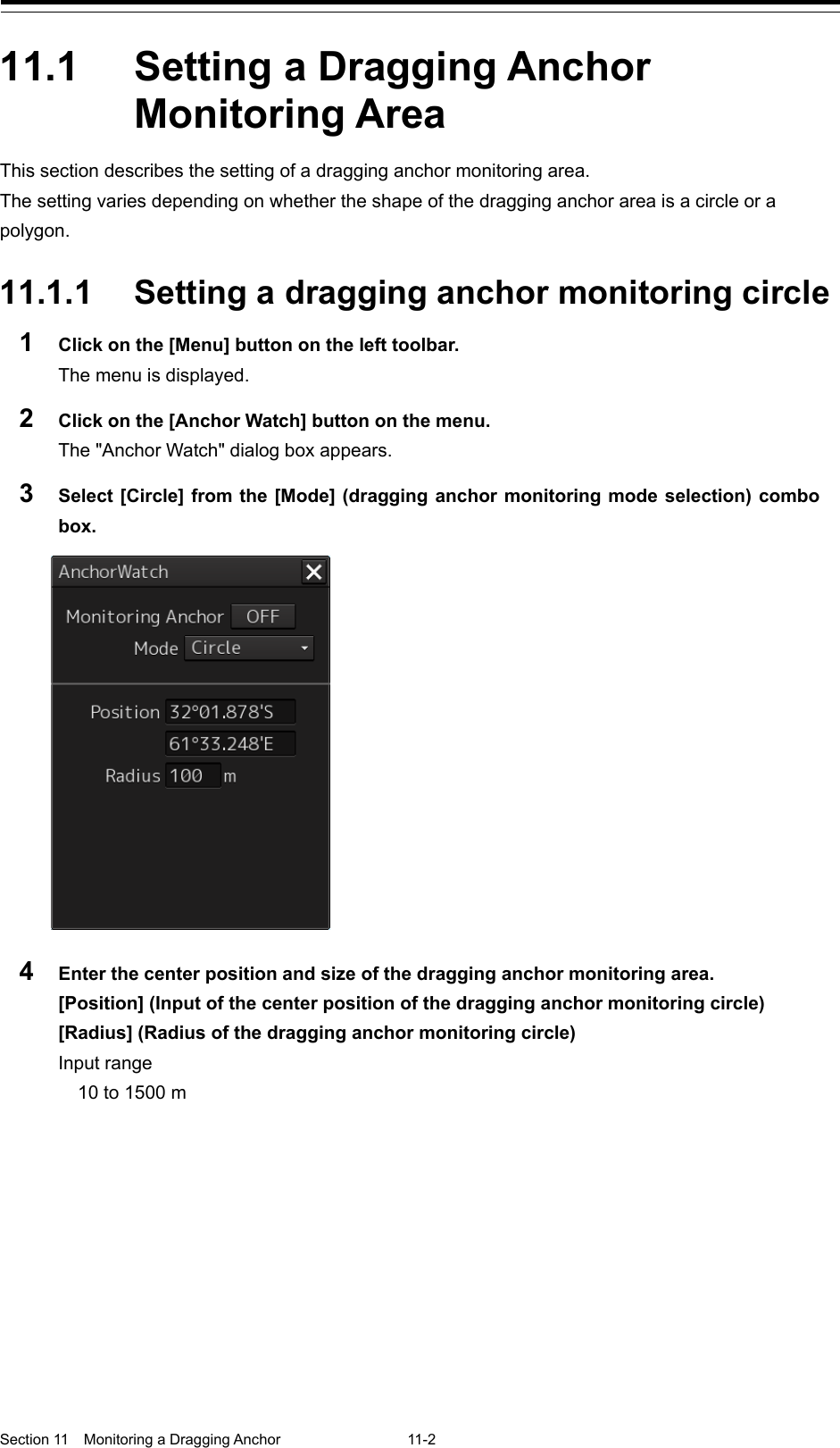  Section 11  Monitoring a Dragging Anchor  11-2  11.1  Setting a Dragging Anchor Monitoring Area This section describes the setting of a dragging anchor monitoring area. The setting varies depending on whether the shape of the dragging anchor area is a circle or a polygon.  11.1.1 Setting a dragging anchor monitoring circle 1  Click on the [Menu] button on the left toolbar. The menu is displayed. 2  Click on the [Anchor Watch] button on the menu. The &quot;Anchor Watch&quot; dialog box appears. 3  Select [Circle] from the [Mode] (dragging anchor monitoring mode selection) combo box.  4  Enter the center position and size of the dragging anchor monitoring area. [Position] (Input of the center position of the dragging anchor monitoring circle) [Radius] (Radius of the dragging anchor monitoring circle) Input range 10 to 1500 m   