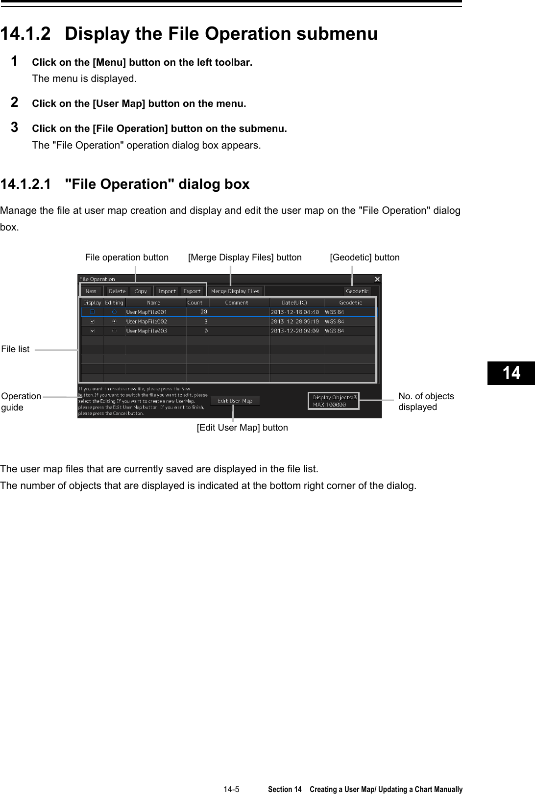   14-5  Section 14  Creating a User Map/ Updating a Chart Manually    1  2  3  4  5  6  7  8  9  10  11  12  13  14  15  16  17  18  19  20  21  22  23  24  25  26  27      14.1.2 Display the File Operation submenu 1  Click on the [Menu] button on the left toolbar. The menu is displayed. 2  Click on the [User Map] button on the menu. 3  Click on the [File Operation] button on the submenu. The &quot;File Operation&quot; operation dialog box appears.   14.1.2.1  &quot;File Operation&quot; dialog box Manage the file at user map creation and display and edit the user map on the &quot;File Operation&quot; dialog box.    The user map files that are currently saved are displayed in the file list. The number of objects that are displayed is indicated at the bottom right corner of the dialog.    File list Operation   guide No. of objects displayed [Merge Display Files] button [Geodetic] button File operation button [Edit User Map] button 