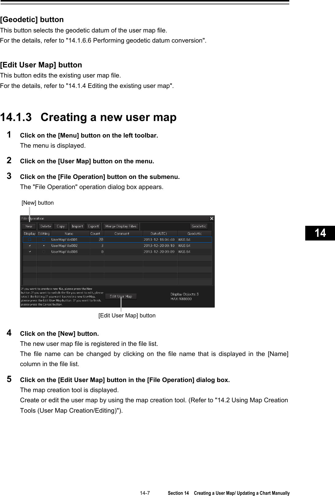   14-7  Section 14  Creating a User Map/ Updating a Chart Manually    1  2  3  4  5  6  7  8  9  10  11  12  13  14  15  16  17  18  19  20  21  22  23  24  25  26  27      [Geodetic] button This button selects the geodetic datum of the user map file. For the details, refer to &quot;14.1.6.6 Performing geodetic datum conversion&quot;.   [Edit User Map] button This button edits the existing user map file. For the details, refer to &quot;14.1.4 Editing the existing user map&quot;.   14.1.3 Creating a new user map 1  Click on the [Menu] button on the left toolbar. The menu is displayed. 2  Click on the [User Map] button on the menu. 3  Click on the [File Operation] button on the submenu. The &quot;File Operation&quot; operation dialog box appears.   4  Click on the [New] button. The new user map file is registered in the file list.   The file name can be changed by clicking on the file name that is displayed in the [Name] column in the file list. 5  Click on the [Edit User Map] button in the [File Operation] dialog box. The map creation tool is displayed. Create or edit the user map by using the map creation tool. (Refer to &quot;14.2 Using Map Creation Tools (User Map Creation/Editing)&quot;).    [New] button [Edit User Map] button 