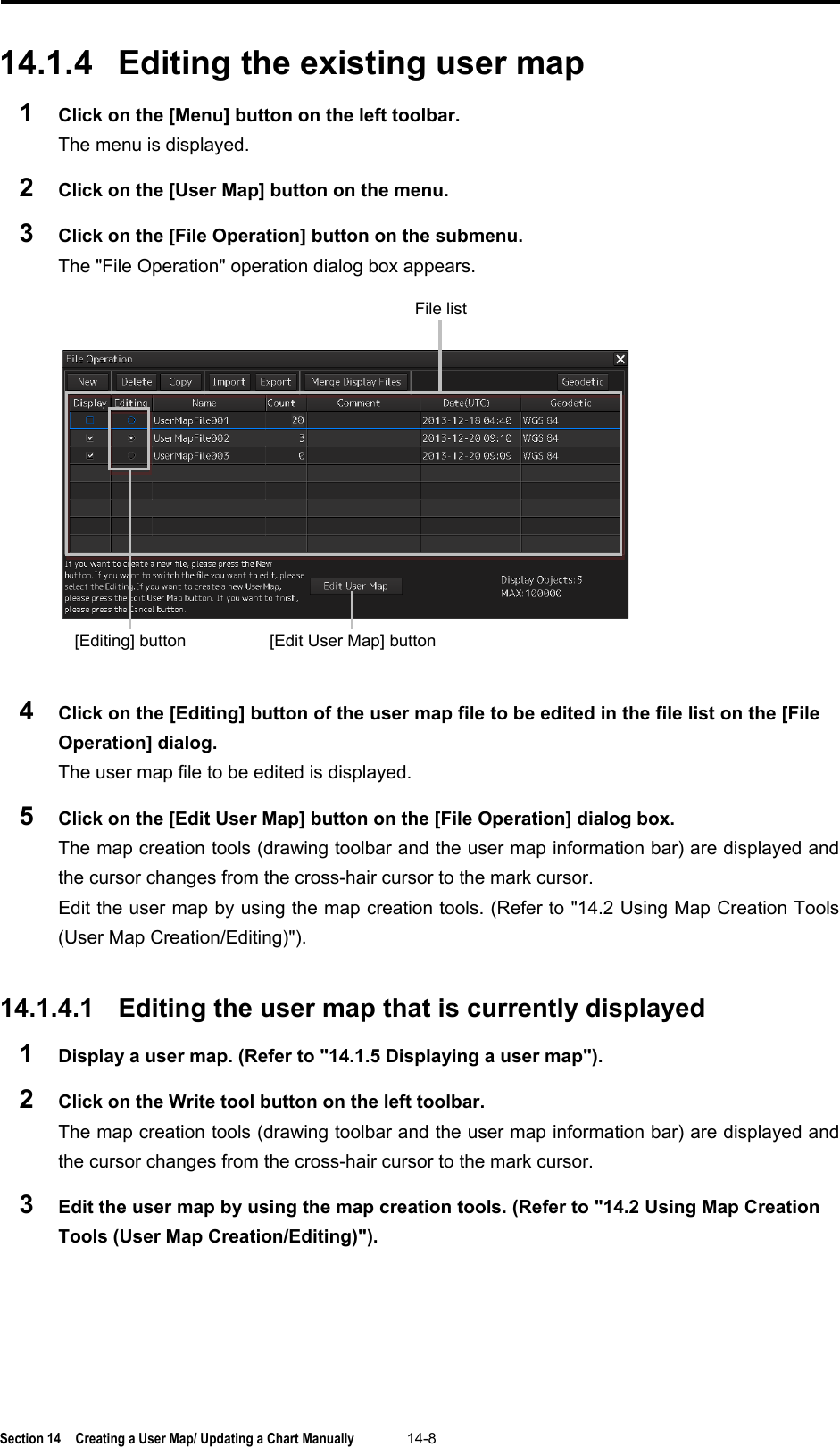  Section 14  Creating a User Map/ Updating a Chart Manually 14-8  14.1.4 Editing the existing user map 1  Click on the [Menu] button on the left toolbar. The menu is displayed. 2  Click on the [User Map] button on the menu. 3  Click on the [File Operation] button on the submenu. The &quot;File Operation&quot; operation dialog box appears.  4  Click on the [Editing] button of the user map file to be edited in the file list on the [File Operation] dialog. The user map file to be edited is displayed. 5  Click on the [Edit User Map] button on the [File Operation] dialog box. The map creation tools (drawing toolbar and the user map information bar) are displayed and the cursor changes from the cross-hair cursor to the mark cursor.   Edit the user map by using the map creation tools. (Refer to &quot;14.2 Using Map Creation Tools (User Map Creation/Editing)&quot;).   14.1.4.1 Editing the user map that is currently displayed 1  Display a user map. (Refer to &quot;14.1.5 Displaying a user map&quot;). 2  Click on the Write tool button on the left toolbar. The map creation tools (drawing toolbar and the user map information bar) are displayed and the cursor changes from the cross-hair cursor to the mark cursor. 3  Edit the user map by using the map creation tools. (Refer to &quot;14.2 Using Map Creation Tools (User Map Creation/Editing)&quot;).    [Edit User Map] button [Editing] button File list 