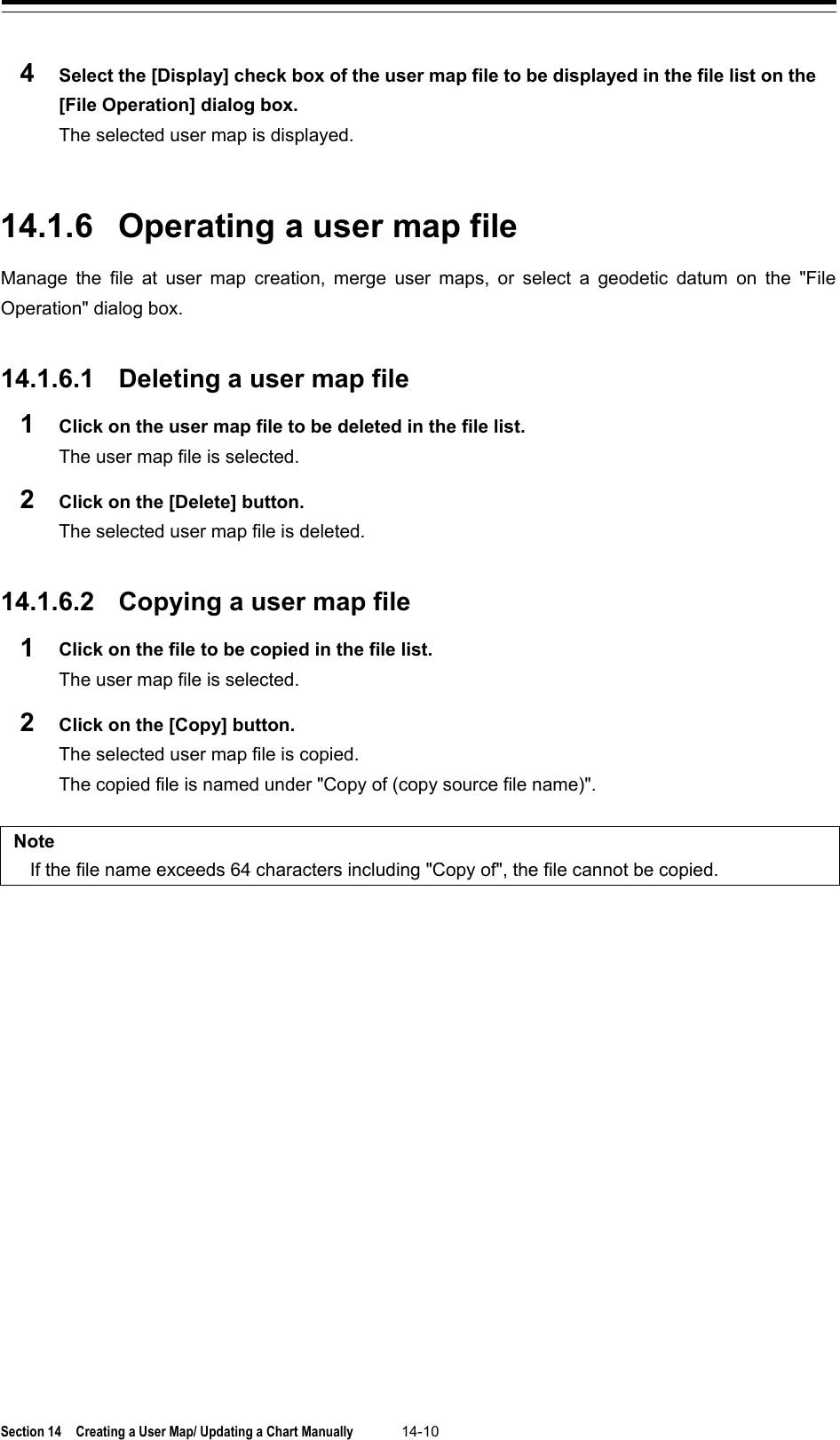  Section 14  Creating a User Map/ Updating a Chart Manually 14-10  4  Select the [Display] check box of the user map file to be displayed in the file list on the [File Operation] dialog box. The selected user map is displayed.   14.1.6 Operating a user map file Manage the file at user map creation, merge user maps, or select a geodetic datum on the &quot;File Operation&quot; dialog box.   14.1.6.1 Deleting a user map file 1  Click on the user map file to be deleted in the file list. The user map file is selected. 2  Click on the [Delete] button. The selected user map file is deleted.   14.1.6.2 Copying a user map file 1  Click on the file to be copied in the file list. The user map file is selected. 2  Click on the [Copy] button. The selected user map file is copied. The copied file is named under &quot;Copy of (copy source file name)&quot;.  Note If the file name exceeds 64 characters including &quot;Copy of&quot;, the file cannot be copied.    