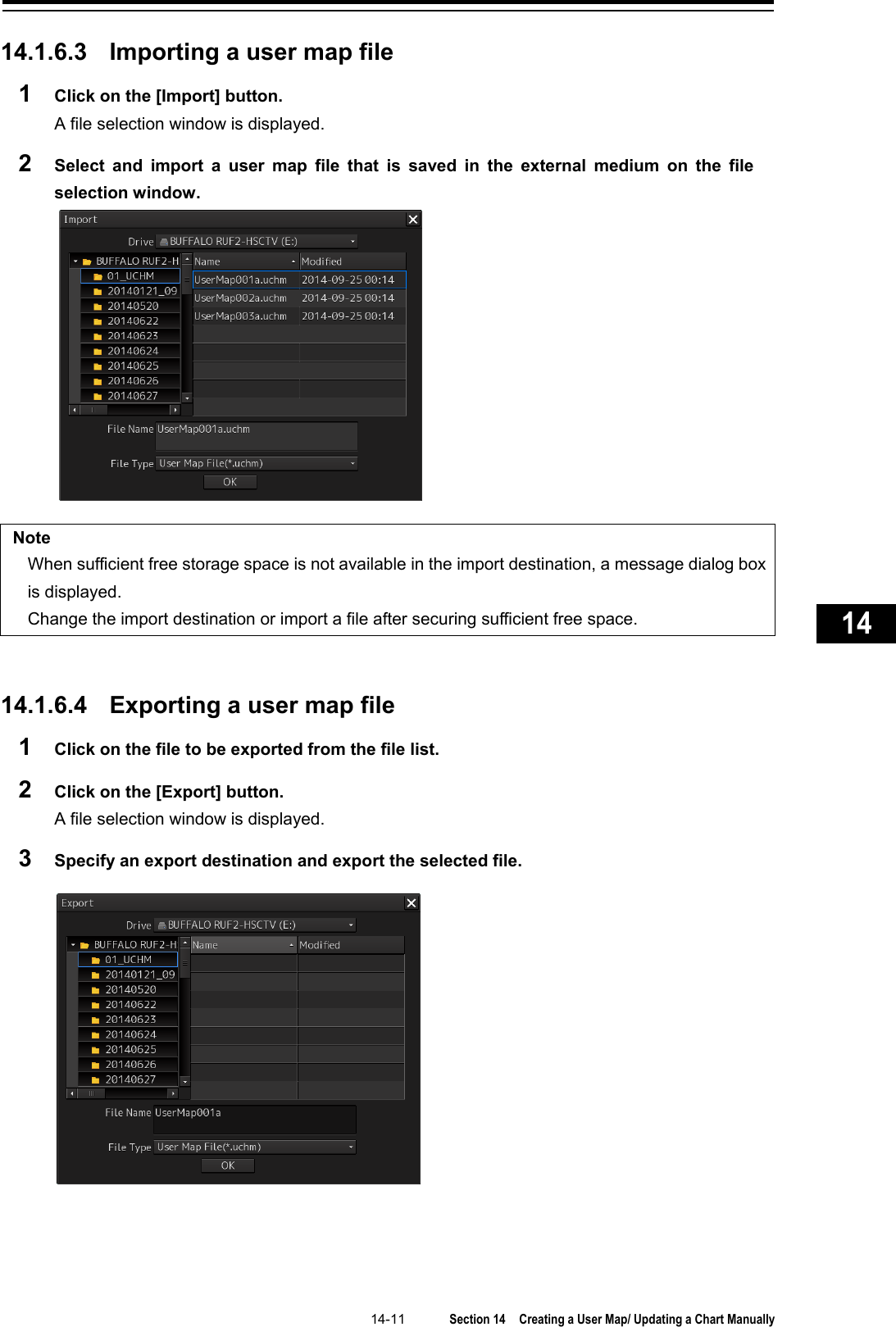   14-11  Section 14  Creating a User Map/ Updating a Chart Manually    1  2  3  4  5  6  7  8  9  10  11  12  13  14  15  16  17  18  19  20  21  22  23  24  25  26  27      14.1.6.3 Importing a user map file 1  Click on the [Import] button. A file selection window is displayed. 2  Select and import a user map file that is saved in the external medium on the file selection window.   Note When sufficient free storage space is not available in the import destination, a message dialog box is displayed.   Change the import destination or import a file after securing sufficient free space.   14.1.6.4 Exporting a user map file 1  Click on the file to be exported from the file list. 2  Click on the [Export] button. A file selection window is displayed. 3  Specify an export destination and export the selected file.    