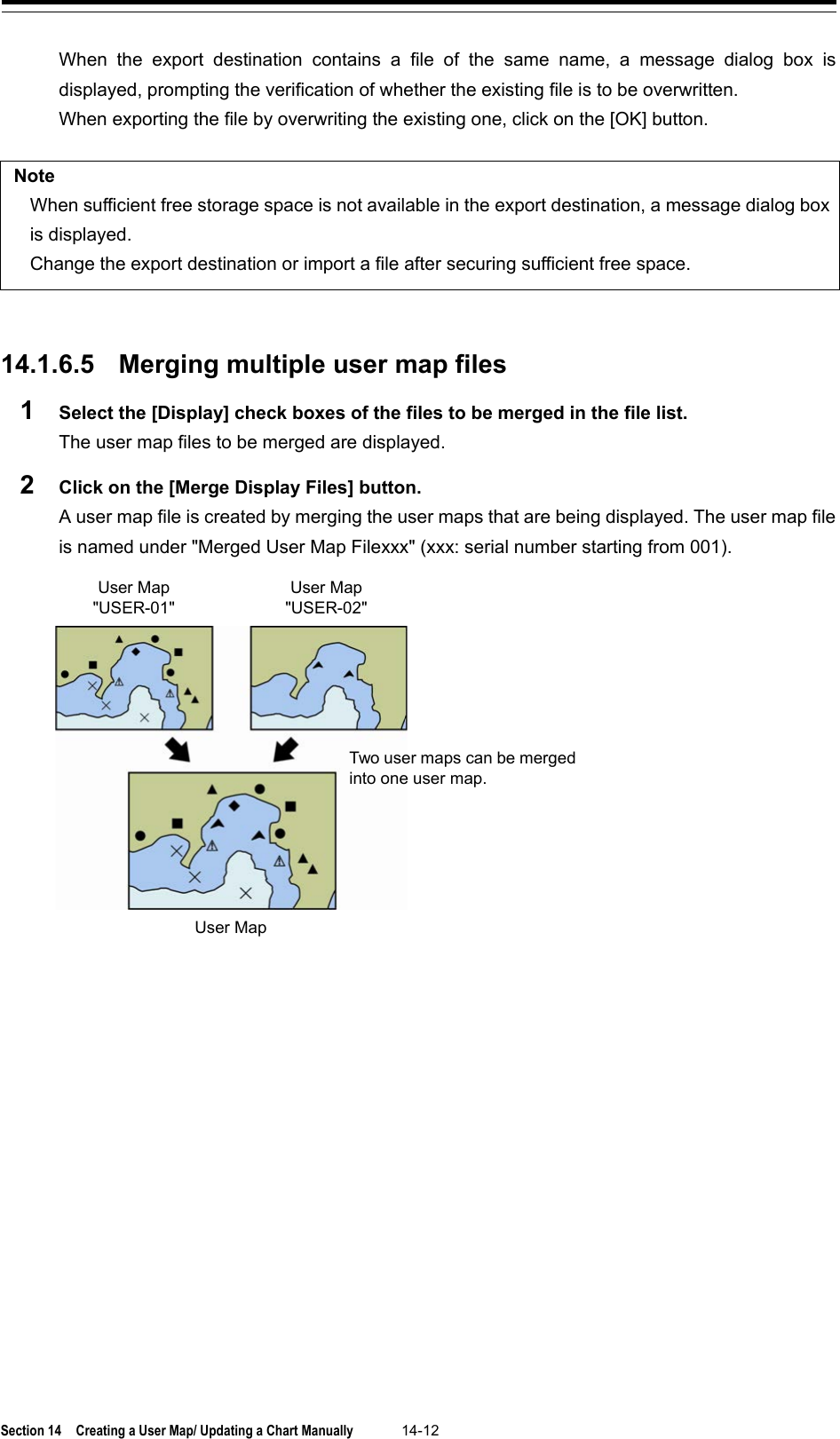  Section 14  Creating a User Map/ Updating a Chart Manually 14-12  When the export destination contains a file of the same name, a message dialog box  is displayed, prompting the verification of whether the existing file is to be overwritten. When exporting the file by overwriting the existing one, click on the [OK] button.  Note When sufficient free storage space is not available in the export destination, a message dialog box is displayed.   Change the export destination or import a file after securing sufficient free space.   14.1.6.5 Merging multiple user map files 1  Select the [Display] check boxes of the files to be merged in the file list. The user map files to be merged are displayed. 2  Click on the [Merge Display Files] button. A user map file is created by merging the user maps that are being displayed. The user map file is named under &quot;Merged User Map Filexxx&quot; (xxx: serial number starting from 001).     User Map User Map &quot;USER-02&quot; User Map &quot;USER-01&quot; Two user maps can be merged into one user map. 