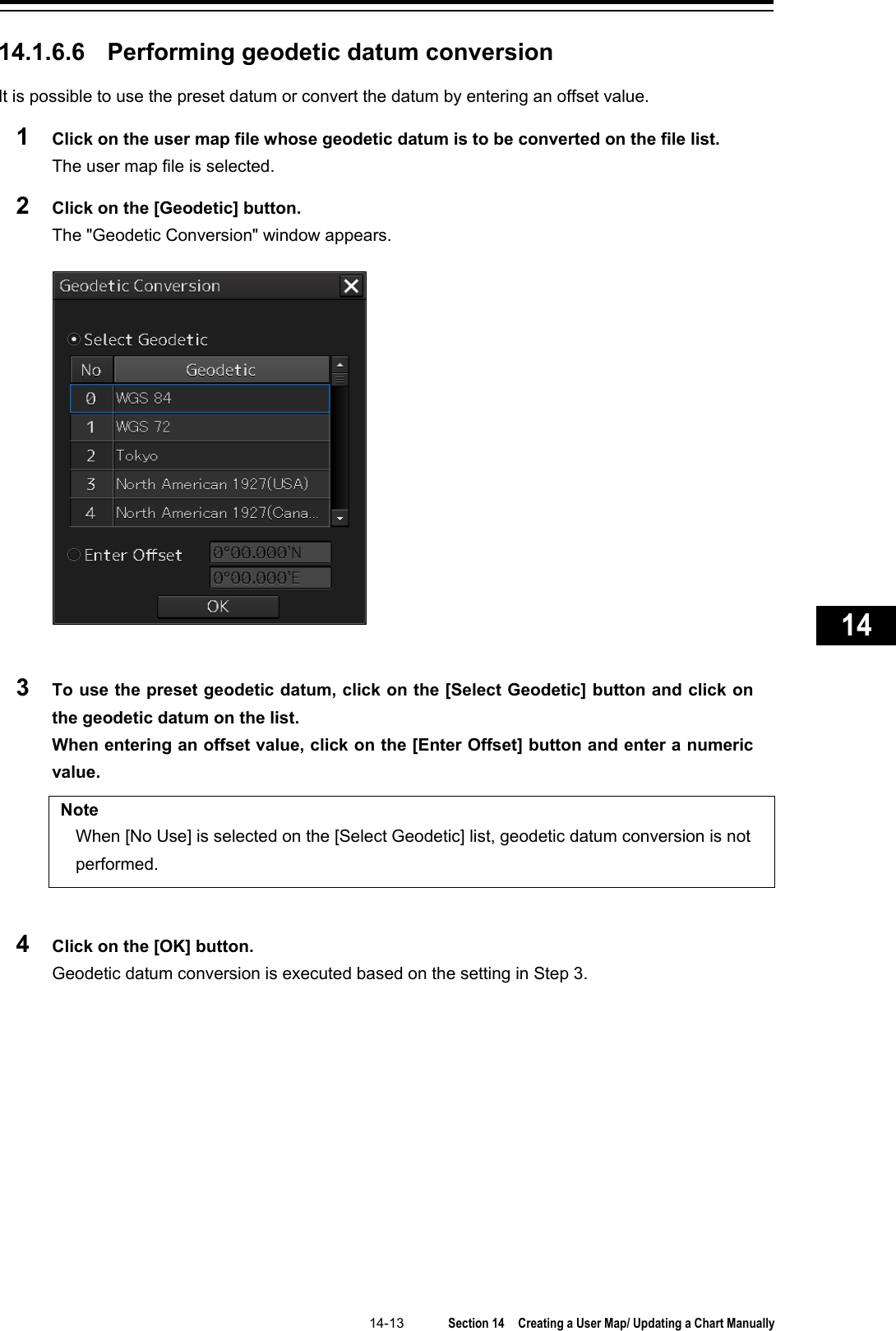   14-13  Section 14  Creating a User Map/ Updating a Chart Manually    1  2  3  4  5  6  7  8  9  10  11  12  13  14  15  16  17  18  19  20  21  22  23  24  25  26  27      14.1.6.6 Performing geodetic datum conversion It is possible to use the preset datum or convert the datum by entering an offset value. 1  Click on the user map file whose geodetic datum is to be converted on the file list. The user map file is selected. 2  Click on the [Geodetic] button. The &quot;Geodetic Conversion&quot; window appears.   3  To use the preset geodetic datum, click on the [Select Geodetic] button and click on the geodetic datum on the list.   When entering an offset value, click on the [Enter Offset] button and enter a numeric value.  Note When [No Use] is selected on the [Select Geodetic] list, geodetic datum conversion is not performed.  4  Click on the [OK] button. Geodetic datum conversion is executed based on the setting in Step 3.    