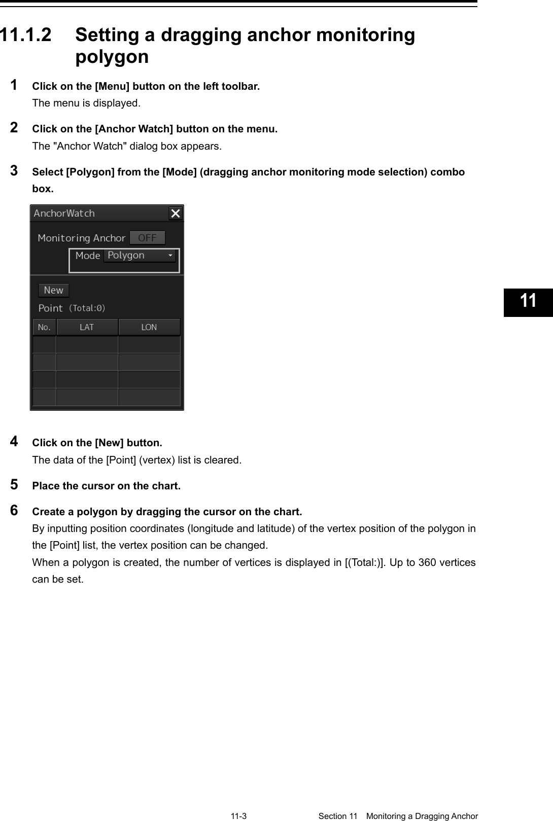   11-3  Section 11  Monitoring a Dragging Anchor    1  2  3  4  5  6  7  8  9  10  11  12  13  14  15  16  17  18  19  20  21  22  23  24  25  26  27  付録    11.1.2 Setting a dragging anchor monitoring polygon 1  Click on the [Menu] button on the left toolbar. The menu is displayed. 2  Click on the [Anchor Watch] button on the menu. The &quot;Anchor Watch&quot; dialog box appears. 3  Select [Polygon] from the [Mode] (dragging anchor monitoring mode selection) combo box.  4  Click on the [New] button. The data of the [Point] (vertex) list is cleared. 5  Place the cursor on the chart. 6  Create a polygon by dragging the cursor on the chart. By inputting position coordinates (longitude and latitude) of the vertex position of the polygon in the [Point] list, the vertex position can be changed. When a polygon is created, the number of vertices is displayed in [(Total:)]. Up to 360 vertices can be set.    