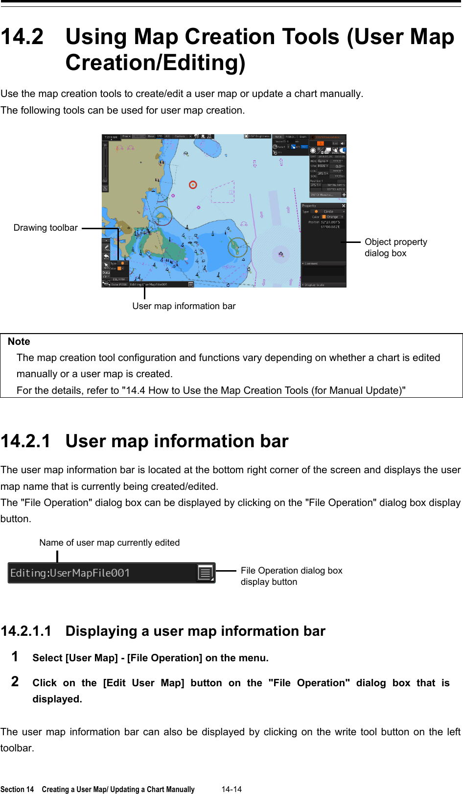  Section 14  Creating a User Map/ Updating a Chart Manually 14-14  14.2  Using Map Creation Tools (User Map Creation/Editing) Use the map creation tools to create/edit a user map or update a chart manually. The following tools can be used for user map creation.    Note The map creation tool configuration and functions vary depending on whether a chart is edited manually or a user map is created. For the details, refer to &quot;14.4 How to Use the Map Creation Tools (for Manual Update)&quot;   14.2.1 User map information bar The user map information bar is located at the bottom right corner of the screen and displays the user map name that is currently being created/edited. The &quot;File Operation&quot; dialog box can be displayed by clicking on the &quot;File Operation&quot; dialog box display button.    14.2.1.1 Displaying a user map information bar 1  Select [User Map] - [File Operation] on the menu. 2  Click on the [Edit User Map] button on the &quot;File Operation&quot;  dialog box that is displayed.  The user map information bar can also be displayed by clicking on the write tool button on the left toolbar.    Object property dialog box User map information bar Drawing toolbar Name of user map currently edited File Operation dialog box display button 