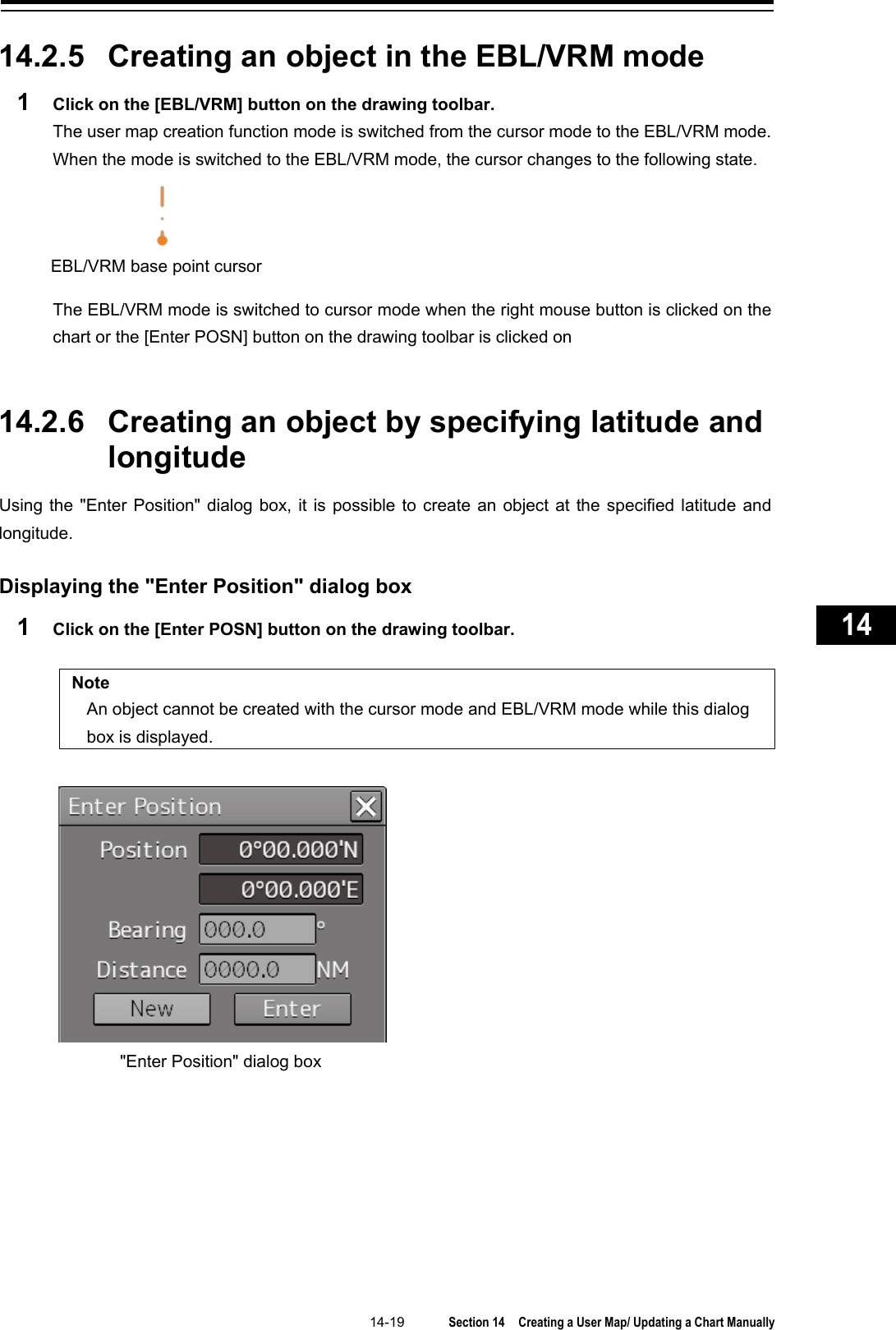   14-19  Section 14  Creating a User Map/ Updating a Chart Manually    1  2  3  4  5  6  7  8  9  10  11  12  13  14  15  16  17  18  19  20  21  22  23  24  25  26  27      14.2.5 Creating an object in the EBL/VRM mode 1  Click on the [EBL/VRM] button on the drawing toolbar. The user map creation function mode is switched from the cursor mode to the EBL/VRM mode.   When the mode is switched to the EBL/VRM mode, the cursor changes to the following state.  The EBL/VRM mode is switched to cursor mode when the right mouse button is clicked on the chart or the [Enter POSN] button on the drawing toolbar is clicked on   14.2.6 Creating an object by specifying latitude and longitude Using the &quot;Enter Position&quot; dialog box, it is possible to create an object at the specified latitude and longitude.  Displaying the &quot;Enter Position&quot; dialog box 1  Click on the [Enter POSN] button on the drawing toolbar.  Note An object cannot be created with the cursor mode and EBL/VRM mode while this dialog box is displayed.    EBL/VRM base point cursor &quot;Enter Position&quot; dialog box 