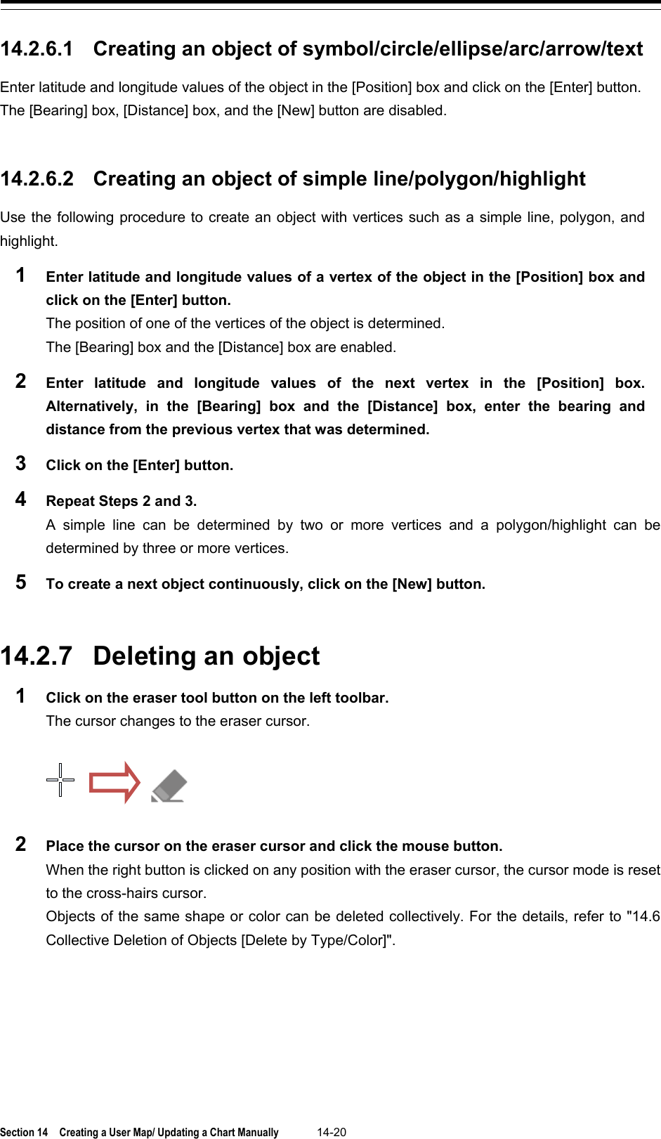  Section 14  Creating a User Map/ Updating a Chart Manually 14-20  14.2.6.1 Creating an object of symbol/circle/ellipse/arc/arrow/text Enter latitude and longitude values of the object in the [Position] box and click on the [Enter] button. The [Bearing] box, [Distance] box, and the [New] button are disabled.   14.2.6.2 Creating an object of simple line/polygon/highlight Use the following procedure to create an object with vertices such as a simple line, polygon, and highlight. 1  Enter latitude and longitude values of a vertex of the object in the [Position] box and click on the [Enter] button. The position of one of the vertices of the object is determined. The [Bearing] box and the [Distance] box are enabled. 2  Enter latitude and longitude values of the next vertex in the [Position] box. Alternatively, in the [Bearing] box and the [Distance] box, enter  the bearing and distance from the previous vertex that was determined. 3  Click on the [Enter] button. 4  Repeat Steps 2 and 3. A simple line can be determined by two or more vertices and a polygon/highlight can be determined by three or more vertices. 5  To create a next object continuously, click on the [New] button.   14.2.7 Deleting an object 1  Click on the eraser tool button on the left toolbar. The cursor changes to the eraser cursor.   2  Place the cursor on the eraser cursor and click the mouse button. When the right button is clicked on any position with the eraser cursor, the cursor mode is reset to the cross-hairs cursor. Objects of the same shape or color can be deleted collectively. For the details, refer to &quot;14.6 Collective Deletion of Objects [Delete by Type/Color]&quot;.    