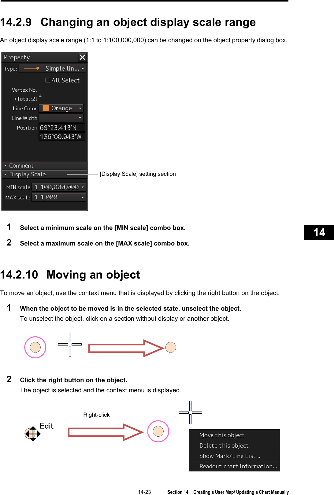   14-23  Section 14  Creating a User Map/ Updating a Chart Manually    1  2  3  4  5  6  7  8  9  10  11  12  13  14  15  16  17  18  19  20  21  22  23  24  25  26  27      14.2.9 Changing an object display scale range An object display scale range (1:1 to 1:100,000,000) can be changed on the object property dialog box.  1  Select a minimum scale on the [MIN scale] combo box. 2  Select a maximum scale on the [MAX scale] combo box.   14.2.10   Moving an object To move an object, use the context menu that is displayed by clicking the right button on the object. 1  When the object to be moved is in the selected state, unselect the object. To unselect the object, click on a section without display or another object.  2  Click the right button on the object. The object is selected and the context menu is displayed.   [Display Scale] setting section    EditRight-click 