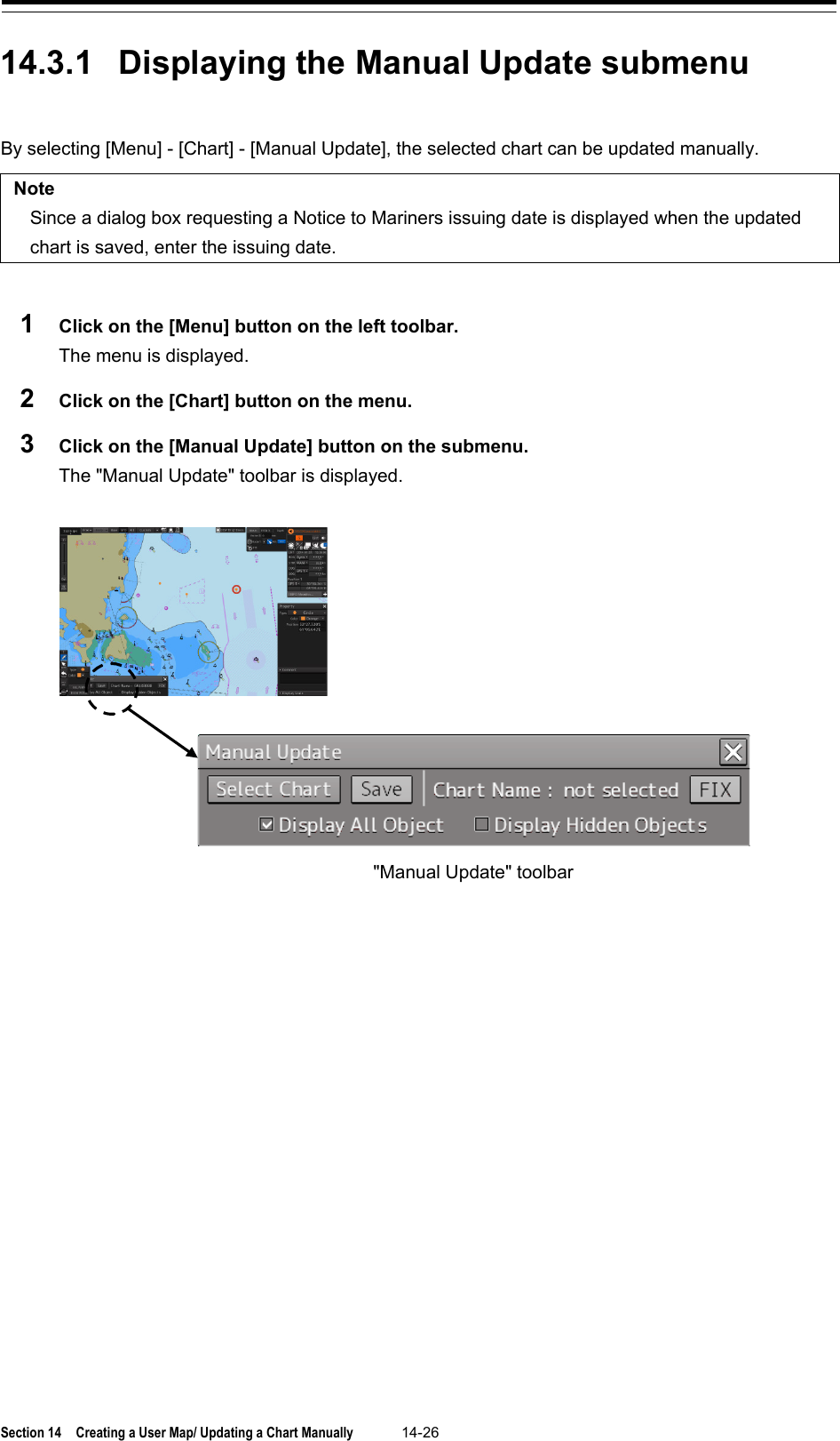  Section 14  Creating a User Map/ Updating a Chart Manually 14-26  14.3.1 Displaying the Manual Update submenu  By selecting [Menu] - [Chart] - [Manual Update], the selected chart can be updated manually.  Note Since a dialog box requesting a Notice to Mariners issuing date is displayed when the updated chart is saved, enter the issuing date.  1  Click on the [Menu] button on the left toolbar. The menu is displayed. 2  Click on the [Chart] button on the menu. 3  Click on the [Manual Update] button on the submenu. The &quot;Manual Update&quot; toolbar is displayed.      &quot;Manual Update&quot; toolbar 