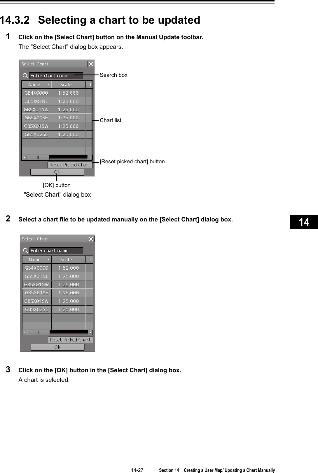   14-27  Section 14  Creating a User Map/ Updating a Chart Manually    1  2  3  4  5  6  7  8  9  10  11  12  13  14  15  16  17  18  19  20  21  22  23  24  25  26  27      14.3.2 Selecting a chart to be updated 1  Click on the [Select Chart] button on the Manual Update toolbar. The &quot;Select Chart&quot; dialog box appears.   2  Select a chart file to be updated manually on the [Select Chart] dialog box.   3  Click on the [OK] button in the [Select Chart] dialog box. A chart is selected.      Search box [OK] button Chart list [Reset picked chart] button &quot;Select Chart&quot; dialog box 