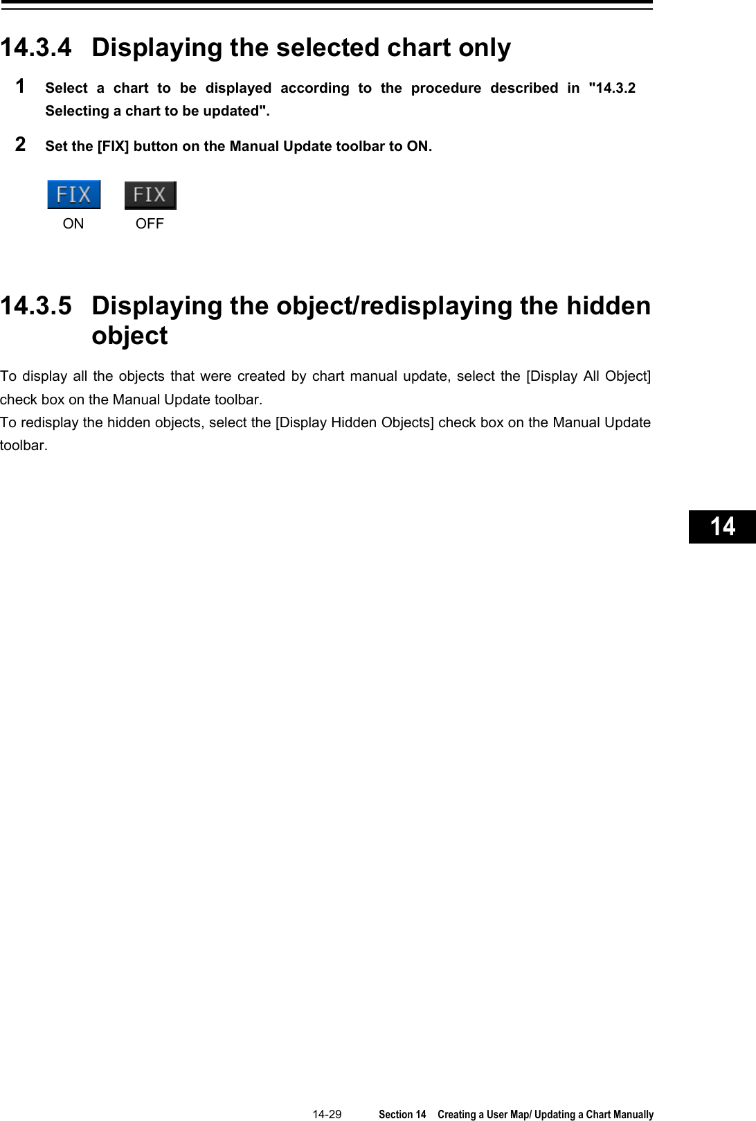   14-29  Section 14  Creating a User Map/ Updating a Chart Manually    1  2  3  4  5  6  7  8  9  10  11  12  13  14  15  16  17  18  19  20  21  22  23  24  25  26  27      14.3.4 Displaying the selected chart only 1  Select a chart to be displayed according to the procedure  described in &quot;14.3.2 Selecting a chart to be updated&quot;. 2  Set the [FIX] button on the Manual Update toolbar to ON.        14.3.5 Displaying the object/redisplaying the hidden object To display all the objects that were created by chart manual update, select the [Display All Object] check box on the Manual Update toolbar. To redisplay the hidden objects, select the [Display Hidden Objects] check box on the Manual Update toolbar.    ON OFF 