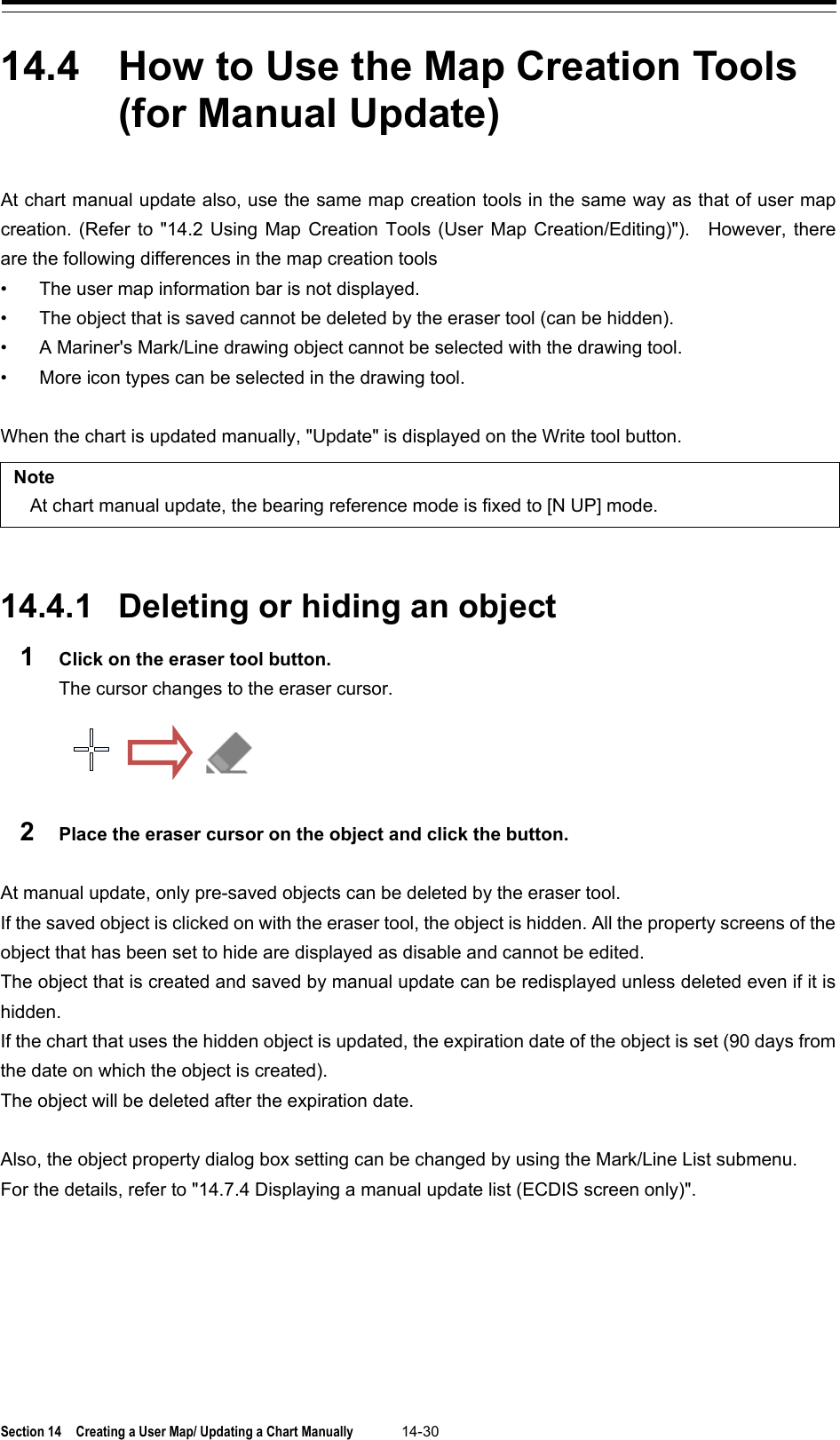  Section 14  Creating a User Map/ Updating a Chart Manually 14-30  14.4  How to Use the Map Creation Tools (for Manual Update)  At chart manual update also, use the same map creation tools in the same way as that of user map creation. (Refer to &quot;14.2 Using Map Creation Tools (User Map Creation/Editing)&quot;).    However, there are the following differences in the map creation tools • The user map information bar is not displayed. • The object that is saved cannot be deleted by the eraser tool (can be hidden). • A Mariner&apos;s Mark/Line drawing object cannot be selected with the drawing tool. • More icon types can be selected in the drawing tool.  When the chart is updated manually, &quot;Update&quot; is displayed on the Write tool button.  Note At chart manual update, the bearing reference mode is fixed to [N UP] mode.   14.4.1 Deleting or hiding an object 1  Click on the eraser tool button. The cursor changes to the eraser cursor.  2  Place the eraser cursor on the object and click the button.  At manual update, only pre-saved objects can be deleted by the eraser tool. If the saved object is clicked on with the eraser tool, the object is hidden. All the property screens of the object that has been set to hide are displayed as disable and cannot be edited. The object that is created and saved by manual update can be redisplayed unless deleted even if it is hidden. If the chart that uses the hidden object is updated, the expiration date of the object is set (90 days from the date on which the object is created). The object will be deleted after the expiration date.  Also, the object property dialog box setting can be changed by using the Mark/Line List submenu. For the details, refer to &quot;14.7.4 Displaying a manual update list (ECDIS screen only)&quot;.    