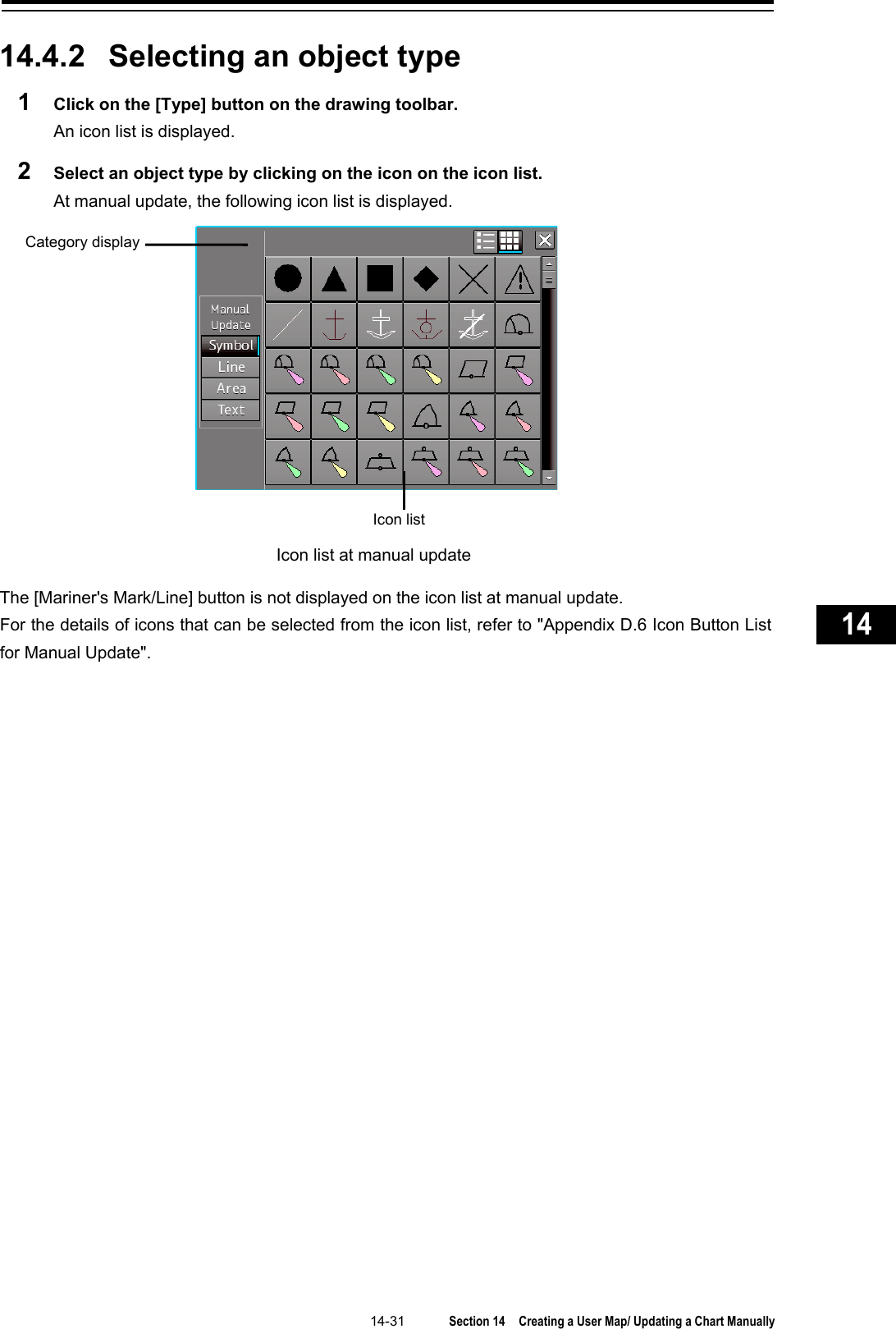   14-31  Section 14  Creating a User Map/ Updating a Chart Manually    1  2  3  4  5  6  7  8  9  10  11  12  13  14  15  16  17  18  19  20  21  22  23  24  25  26  27      14.4.2 Selecting an object type 1  Click on the [Type] button on the drawing toolbar. An icon list is displayed. 2  Select an object type by clicking on the icon on the icon list. At manual update, the following icon list is displayed.  The [Mariner&apos;s Mark/Line] button is not displayed on the icon list at manual update. For the details of icons that can be selected from the icon list, refer to &quot;Appendix D.6 Icon Button List for Manual Update&quot;.    Icon list Category display Icon list at manual update 