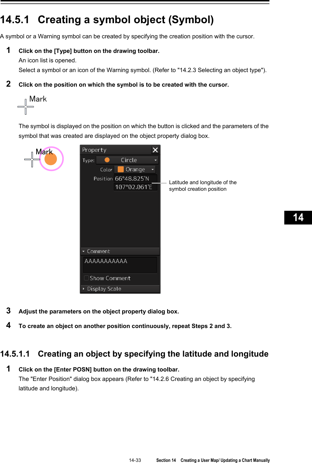   14-33  Section 14  Creating a User Map/ Updating a Chart Manually    1  2  3  4  5  6  7  8  9  10  11  12  13  14  15  16  17  18  19  20  21  22  23  24  25  26  27      14.5.1 Creating a symbol object (Symbol) A symbol or a Warning symbol can be created by specifying the creation position with the cursor. 1  Click on the [Type] button on the drawing toolbar. An icon list is opened. Select a symbol or an icon of the Warning symbol. (Refer to &quot;14.2.3 Selecting an object type&quot;). 2  Click on the position on which the symbol is to be created with the cursor.  The symbol is displayed on the position on which the button is clicked and the parameters of the symbol that was created are displayed on the object property dialog box.  3  Adjust the parameters on the object property dialog box. 4  To create an object on another position continuously, repeat Steps 2 and 3.   14.5.1.1 Creating an object by specifying the latitude and longitude 1  Click on the [Enter POSN] button on the drawing toolbar. The &quot;Enter Position&quot; dialog box appears (Refer to &quot;14.2.6 Creating an object by specifying latitude and longitude).   MarkLatitude and longitude of the symbol creation position 