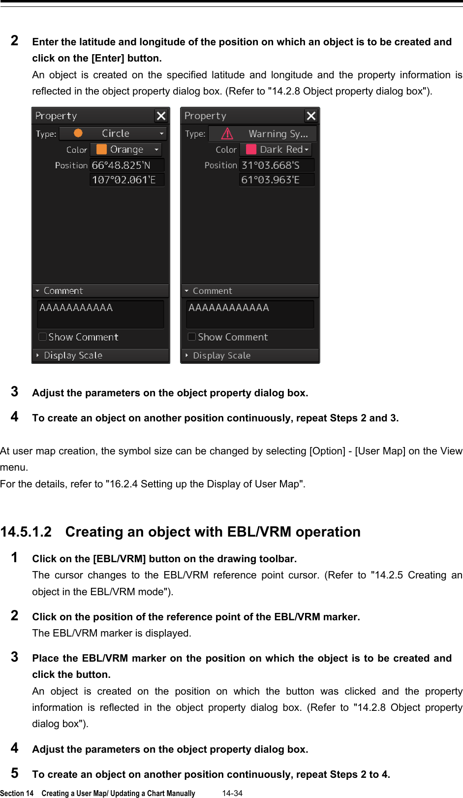  Section 14  Creating a User Map/ Updating a Chart Manually 14-34  2  Enter the latitude and longitude of the position on which an object is to be created and click on the [Enter] button. An object is created on the specified latitude and longitude and the property information is reflected in the object property dialog box. (Refer to &quot;14.2.8 Object property dialog box&quot;).  3  Adjust the parameters on the object property dialog box. 4  To create an object on another position continuously, repeat Steps 2 and 3.  At user map creation, the symbol size can be changed by selecting [Option] - [User Map] on the View menu. For the details, refer to &quot;16.2.4 Setting up the Display of User Map&quot;.   14.5.1.2 Creating an object with EBL/VRM operation 1  Click on the [EBL/VRM] button on the drawing toolbar. The cursor changes to the EBL/VRM reference point cursor. (Refer to &quot;14.2.5 Creating an object in the EBL/VRM mode&quot;). 2  Click on the position of the reference point of the EBL/VRM marker. The EBL/VRM marker is displayed. 3  Place the EBL/VRM marker on the position on which the object is to be created and click the button. An object is created on the position on which the button was clicked and the property information is reflected in the  object property dialog box.  (Refer to &quot;14.2.8 Object property dialog box&quot;). 4  Adjust the parameters on the object property dialog box. 5  To create an object on another position continuously, repeat Steps 2 to 4. 