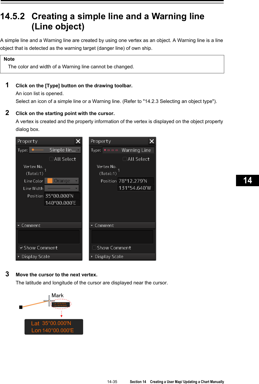   14-35  Section 14  Creating a User Map/ Updating a Chart Manually    1  2  3  4  5  6  7  8  9  10  11  12  13  14  15  16  17  18  19  20  21  22  23  24  25  26  27      14.5.2 Creating a simple line and a Warning line (Line object) A simple line and a Warning line are created by using one vertex as an object. A Warning line is a line object that is detected as the warning target (danger line) of own ship.  Note The color and width of a Warning line cannot be changed.  1  Click on the [Type] button on the drawing toolbar. An icon list is opened.   Select an icon of a simple line or a Warning line. (Refer to &quot;14.2.3 Selecting an object type&quot;). 2  Click on the starting point with the cursor. A vertex is created and the property information of the vertex is displayed on the object property dialog box.  3  Move the cursor to the next vertex. The latitude and longitude of the cursor are displayed near the cursor.    