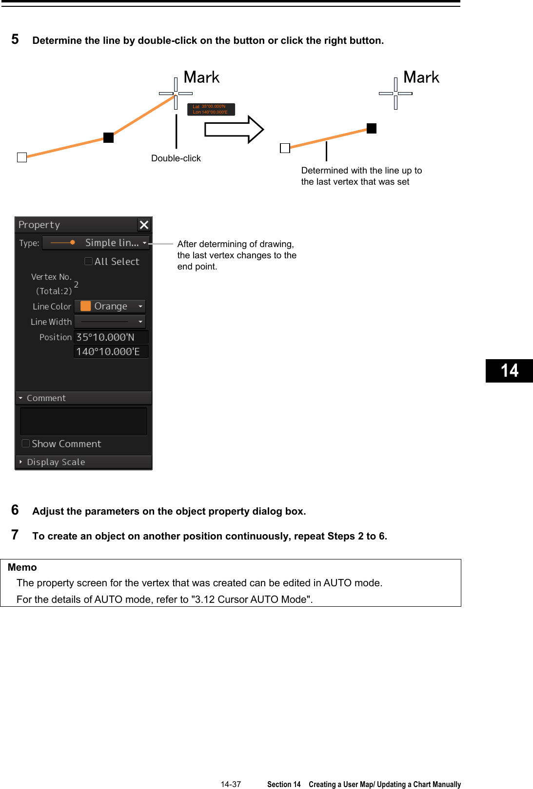   14-37  Section 14  Creating a User Map/ Updating a Chart Manually    1  2  3  4  5  6  7  8  9  10  11  12  13  14  15  16  17  18  19  20  21  22  23  24  25  26  27      5  Determine the line by double-click on the button or click the right button.   6  Adjust the parameters on the object property dialog box. 7  To create an object on another position continuously, repeat Steps 2 to 6.  Memo The property screen for the vertex that was created can be edited in AUTO mode. For the details of AUTO mode, refer to &quot;3.12 Cursor AUTO Mode&quot;.    Double-click  Mark MarkLonLat140°00.000&apos;E35°00.000&apos;NDetermined with the line up to the last vertex that was set After determining of drawing, the last vertex changes to the end point. 