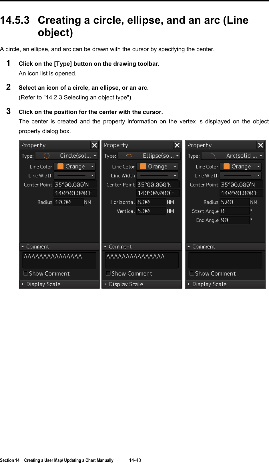  Section 14  Creating a User Map/ Updating a Chart Manually 14-40  14.5.3 Creating a circle, ellipse, and an arc (Line object) A circle, an ellipse, and arc can be drawn with the cursor by specifying the center.   1  Click on the [Type] button on the drawing toolbar. An icon list is opened. 2  Select an icon of a circle, an ellipse, or an arc. (Refer to &quot;14.2.3 Selecting an object type&quot;). 3  Click on the position for the center with the cursor. The center is created and the property information on the vertex is displayed on the object property dialog box.     