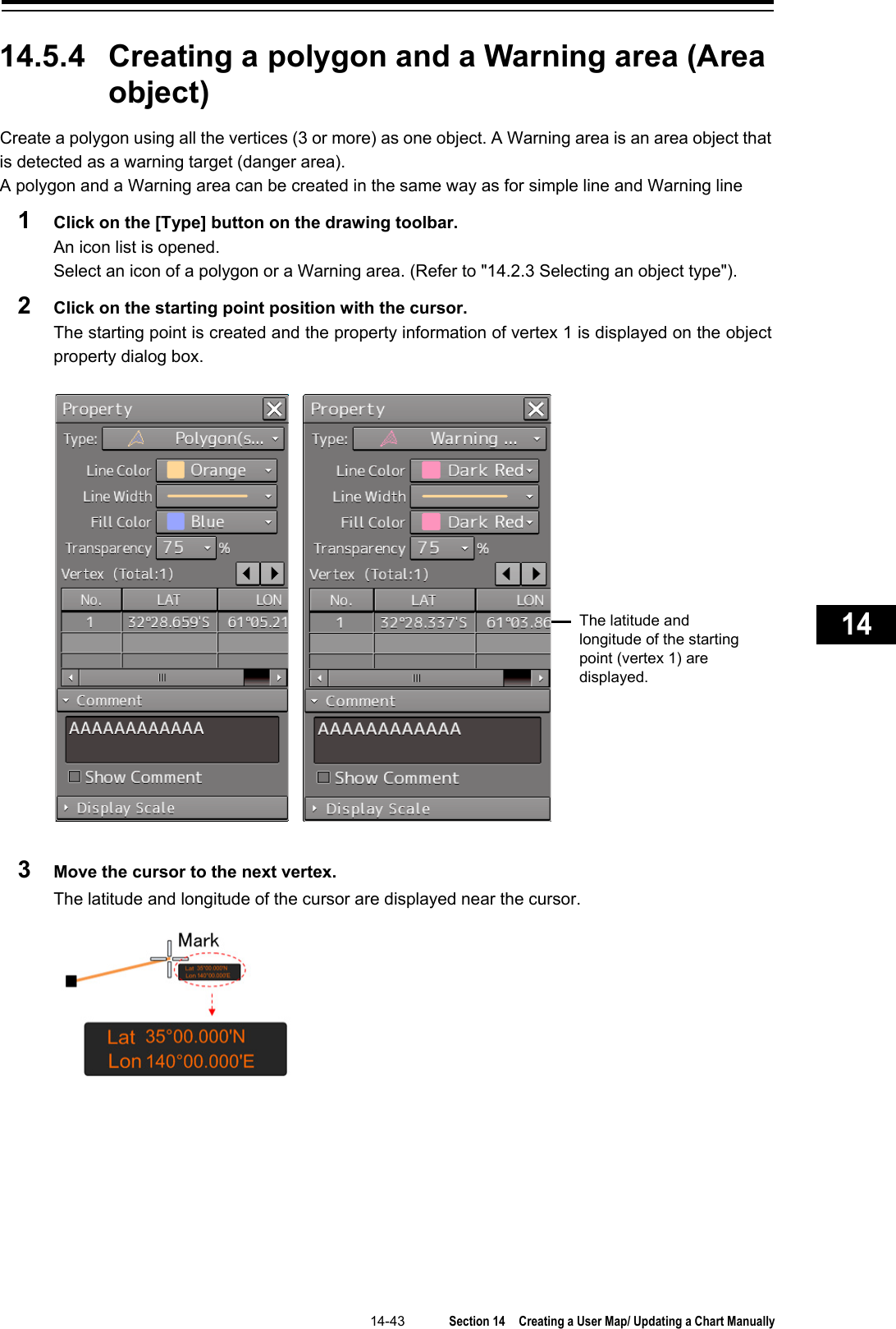   14-43  Section 14  Creating a User Map/ Updating a Chart Manually    1  2  3  4  5  6  7  8  9  10  11  12  13  14  15  16  17  18  19  20  21  22  23  24  25  26  27      14.5.4 Creating a polygon and a Warning area (Area object) Create a polygon using all the vertices (3 or more) as one object. A Warning area is an area object that is detected as a warning target (danger area). A polygon and a Warning area can be created in the same way as for simple line and Warning line 1  Click on the [Type] button on the drawing toolbar. An icon list is opened. Select an icon of a polygon or a Warning area. (Refer to &quot;14.2.3 Selecting an object type&quot;). 2  Click on the starting point position with the cursor. The starting point is created and the property information of vertex 1 is displayed on the object property dialog box.   3  Move the cursor to the next vertex. The latitude and longitude of the cursor are displayed near the cursor.     The latitude and longitude of the starting point (vertex 1) are displayed. 