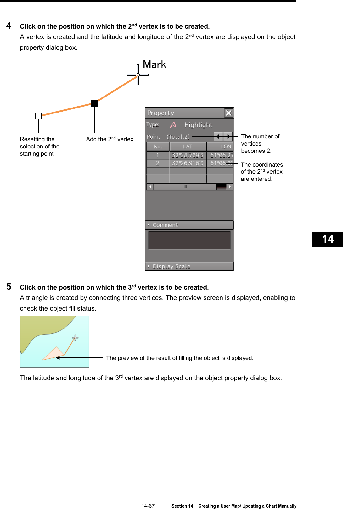   14-67  Section 14  Creating a User Map/ Updating a Chart Manually    1  2  3  4  5  6  7  8  9  10  11  12  13  14  15  16  17  18  19  20  21  22  23  24  25  26  27      4  Click on the position on which the 2nd vertex is to be created. A vertex is created and the latitude and longitude of the 2nd vertex are displayed on the object property dialog box.  5  Click on the position on which the 3rd vertex is to be created. A triangle is created by connecting three vertices. The preview screen is displayed, enabling to check the object fill status.  The latitude and longitude of the 3rd vertex are displayed on the object property dialog box.   Resetting the selection of the starting point  MarkAdd the 2nd vertex The number of vertices becomes 2. The coordinates of the 2nd vertex are entered. The preview of the result of filling the object is displayed. 