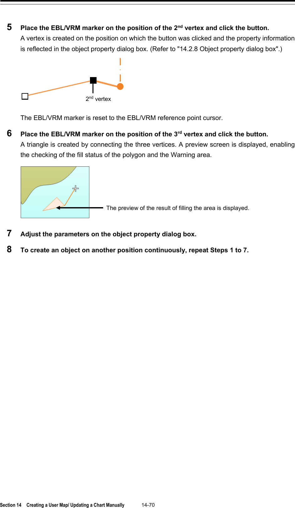 Section 14  Creating a User Map/ Updating a Chart Manually 14-70  5  Place the EBL/VRM marker on the position of the 2nd vertex and click the button. A vertex is created on the position on which the button was clicked and the property information is reflected in the object property dialog box. (Refer to &quot;14.2.8 Object property dialog box&quot;.)  The EBL/VRM marker is reset to the EBL/VRM reference point cursor. 6  Place the EBL/VRM marker on the position of the 3rd vertex and click the button. A triangle is created by connecting the three vertices. A preview screen is displayed, enabling the checking of the fill status of the polygon and the Warning area.   7  Adjust the parameters on the object property dialog box. 8  To create an object on another position continuously, repeat Steps 1 to 7.    2nd vertex The preview of the result of filling the area is displayed. 