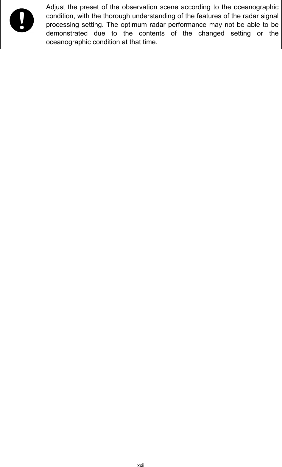 xxii   Adjust the preset of the observation scene according to the oceanographic condition, with the thorough understanding of the features of the radar signal processing setting. The optimum radar performance may not be able to be demonstrated due to the contents of the changed setting or the oceanographic condition at that time.   