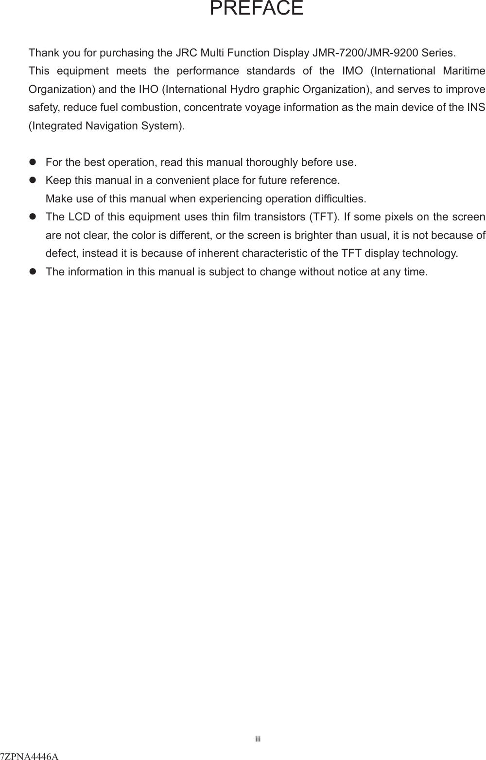 iii   PREFACE  Thank you for purchasing the JRC Multi Function Display JMR-7200/JMR-9200 Series. This  equipment  meets  the  performance  standards  of  the  IMO  (International  Maritime Organization) and the IHO (International Hydro graphic Organization), and serves to improve safety, reduce fuel combustion, concentrate voyage information as the main device of the INS (Integrated Navigation System).  z  For the best operation, read this manual thoroughly before use.   z  Keep this manual in a convenient place for future reference.   Make use of this manual when experiencing operation difficulties.   z  The LCD of this equipment uses thin film transistors (TFT). If some pixels on the screen are not clear, the color is different, or the screen is brighter than usual, it is not because of defect, instead it is because of inherent characteristic of the TFT display technology.   z  The information in this manual is subject to change without notice at any time.      7ZPNA4446A