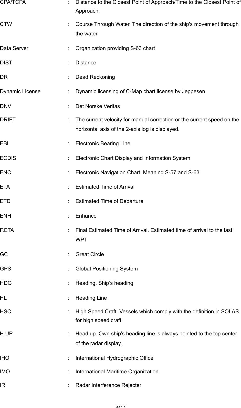  xxxix CPA/TCPA  :  Distance to the Closest Point of Approach/Time to the Closest Point of Approach. CTW  :  Course Through Water. The direction of the ship&apos;s movement through the water Data Server    :  Organization providing S-63 chart DIST    :  Distance DR    :  Dead Reckoning Dynamic License  :  Dynamic licensing of C-Map chart license by Jeppesen   DNV  :  Det Norske Veritas DRIFT  :  The current velocity for manual correction or the current speed on the horizontal axis of the 2-axis log is displayed. EBL    :  Electronic Bearing Line ECDIS    :  Electronic Chart Display and Information System ENC    :  Electronic Navigation Chart. Meaning S-57 and S-63. ETA    :  Estimated Time of Arrival ETD    :  Estimated Time of Departure ENH  :  Enhance F.ETA    :  Final Estimated Time of Arrival. Estimated time of arrival to the last WPT GC    :  Great Circle GPS  :  Global Positioning System HDG    :  Heading. Ship’s heading HL  :  Heading Line HSC  :  High Speed Craft. Vessels which comply with the definition in SOLAS for high speed craft H UP  :  Head up. Own ship’s heading line is always pointed to the top center of the radar display. IHO  :  International Hydrographic Office IMO  :  International Maritime Organization IR  :  Radar Interference Rejecter 