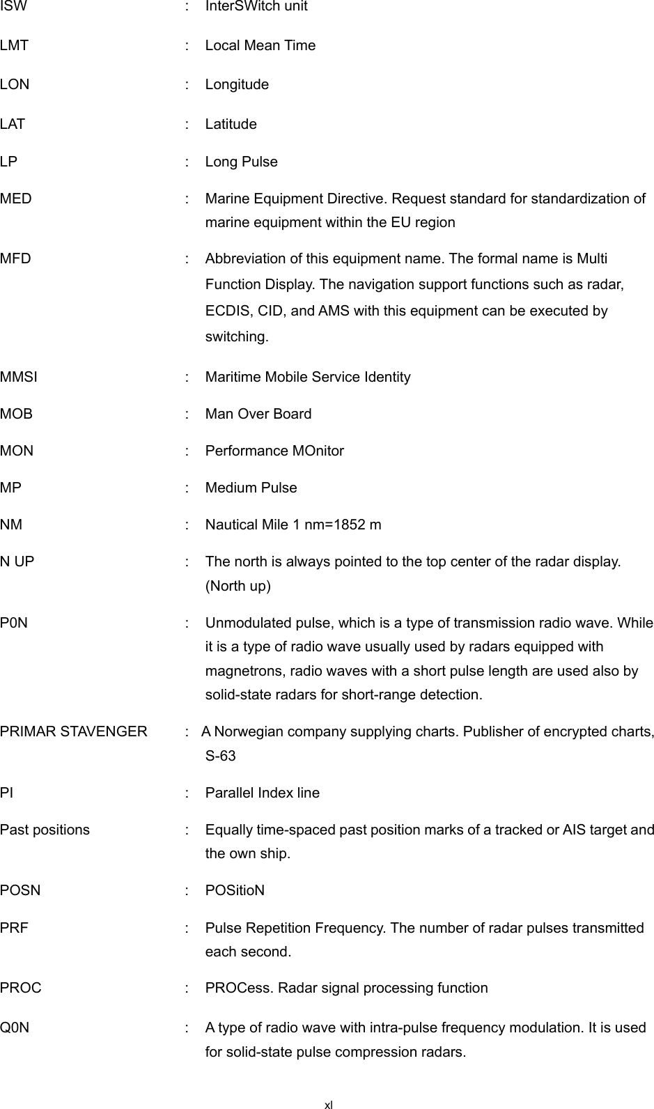  xl ISW  :  InterSWitch unit LMT    :  Local Mean Time LON    :  Longitude LAT  :  Latitude LP  :  Long Pulse MED  :  Marine Equipment Directive. Request standard for standardization of marine equipment within the EU region   MFD  :  Abbreviation of this equipment name. The formal name is Multi Function Display. The navigation support functions such as radar, ECDIS, CID, and AMS with this equipment can be executed by switching.   MMSI  :  Maritime Mobile Service Identity MOB  :  Man Over Board MON  :  Performance MOnitor MP  :  Medium Pulse NM  :  Nautical Mile 1 nm=1852 m N UP  :  The north is always pointed to the top center of the radar display. (North up) P0N  :  Unmodulated pulse, which is a type of transmission radio wave. While it is a type of radio wave usually used by radars equipped with magnetrons, radio waves with a short pulse length are used also by solid-state radars for short-range detection. PRIMAR STAVENGER    :  A Norwegian company supplying charts. Publisher of encrypted charts, S-63 PI  :  Parallel Index line Past positions  :  Equally time-spaced past position marks of a tracked or AIS target and the own ship. POSN  :  POSitioN PRF  :  Pulse Repetition Frequency. The number of radar pulses transmitted each second. PROC  :  PROCess. Radar signal processing function Q0N  :  A type of radio wave with intra-pulse frequency modulation. It is used for solid-state pulse compression radars. 