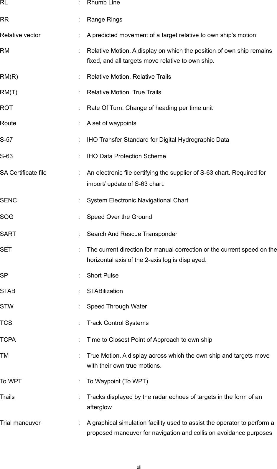  xli RL    :  Rhumb Line RR  :  Range Rings Relative vector  :  A predicted movement of a target relative to own ship’s motion RM  :  Relative Motion. A display on which the position of own ship remains fixed, and all targets move relative to own ship. RM(R)    :  Relative Motion. Relative Trails RM(T)    :  Relative Motion. True Trails ROT  :  Rate Of Turn. Change of heading per time unit Route  :  A set of waypoints S-57    :  IHO Transfer Standard for Digital Hydrographic Data S-63    :  IHO Data Protection Scheme SA Certificate file    :   An electronic file certifying the supplier of S-63 chart. Required for import/ update of S-63 chart. SENC    :  System Electronic Navigational Chart SOG    :  Speed Over the Ground SART  :  Search And Rescue Transponder SET  :  The current direction for manual correction or the current speed on the horizontal axis of the 2-axis log is displayed. SP  :  Short Pulse STAB  :  STABilization STW  :  Speed Through Water TCS  :  Track Control Systems TCPA  :  Time to Closest Point of Approach to own ship TM  :  True Motion. A display across which the own ship and targets move with their own true motions. To WP T   :  To Waypoint (To WPT) Trails  :  Tracks displayed by the radar echoes of targets in the form of an afterglow Trial maneuver  :  A graphical simulation facility used to assist the operator to perform a proposed maneuver for navigation and collision avoidance purposes 