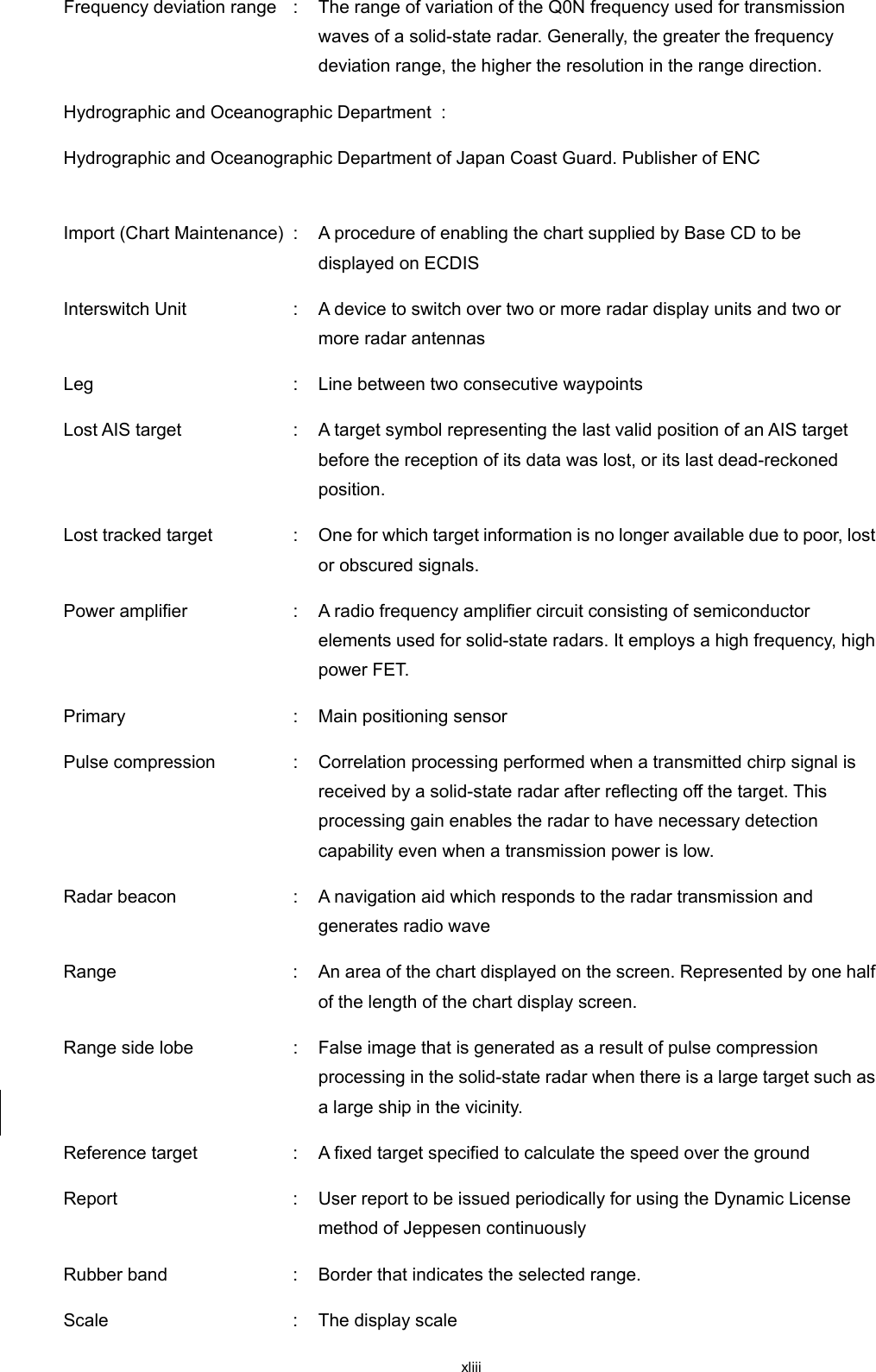  xliii Frequency deviation range  :  The range of variation of the Q0N frequency used for transmission waves of a solid-state radar. Generally, the greater the frequency deviation range, the higher the resolution in the range direction. Hydrographic and Oceanographic Department  :   Hydrographic and Oceanographic Department of Japan Coast Guard. Publisher of ENC   Import (Chart Maintenance)  :  A procedure of enabling the chart supplied by Base CD to be displayed on ECDIS Interswitch Unit  :  A device to switch over two or more radar display units and two or more radar antennas Leg  :  Line between two consecutive waypoints Lost AIS target  :  A target symbol representing the last valid position of an AIS target before the reception of its data was lost, or its last dead-reckoned position. Lost tracked target  :  One for which target information is no longer available due to poor, lost or obscured signals. Power amplifier  :  A radio frequency amplifier circuit consisting of semiconductor elements used for solid-state radars. It employs a high frequency, high power FET. Primary  :  Main positioning sensor Pulse compression  :  Correlation processing performed when a transmitted chirp signal is received by a solid-state radar after reflecting off the target. This processing gain enables the radar to have necessary detection capability even when a transmission power is low. Radar beacon  :  A navigation aid which responds to the radar transmission and generates radio wave Range  :  An area of the chart displayed on the screen. Represented by one half of the length of the chart display screen. Range side lobe  :  False image that is generated as a result of pulse compression processing in the solid-state radar when there is a large target such as a large ship in the vicinity. Reference target  :  A fixed target specified to calculate the speed over the ground Report  :  User report to be issued periodically for using the Dynamic License method of Jeppesen continuously   Rubber band  :  Border that indicates the selected range. Scale  :  The display scale 