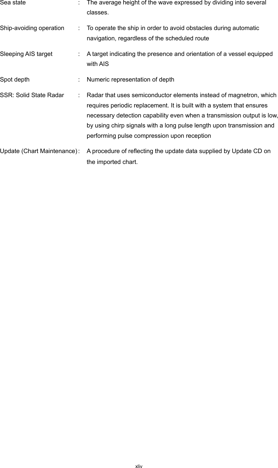  xliv Sea state  :  The average height of the wave expressed by dividing into several classes. Ship-avoiding operation  :  To operate the ship in order to avoid obstacles during automatic navigation, regardless of the scheduled route Sleeping AIS target  :  A target indicating the presence and orientation of a vessel equipped with AIS Spot depth  :  Numeric representation of depth SSR: Solid State Radar  :  Radar that uses semiconductor elements instead of magnetron, which requires periodic replacement. It is built with a system that ensures necessary detection capability even when a transmission output is low, by using chirp signals with a long pulse length upon transmission and performing pulse compression upon reception Update (Chart Maintenance) :  A procedure of reflecting the update data supplied by Update CD on the imported chart.    