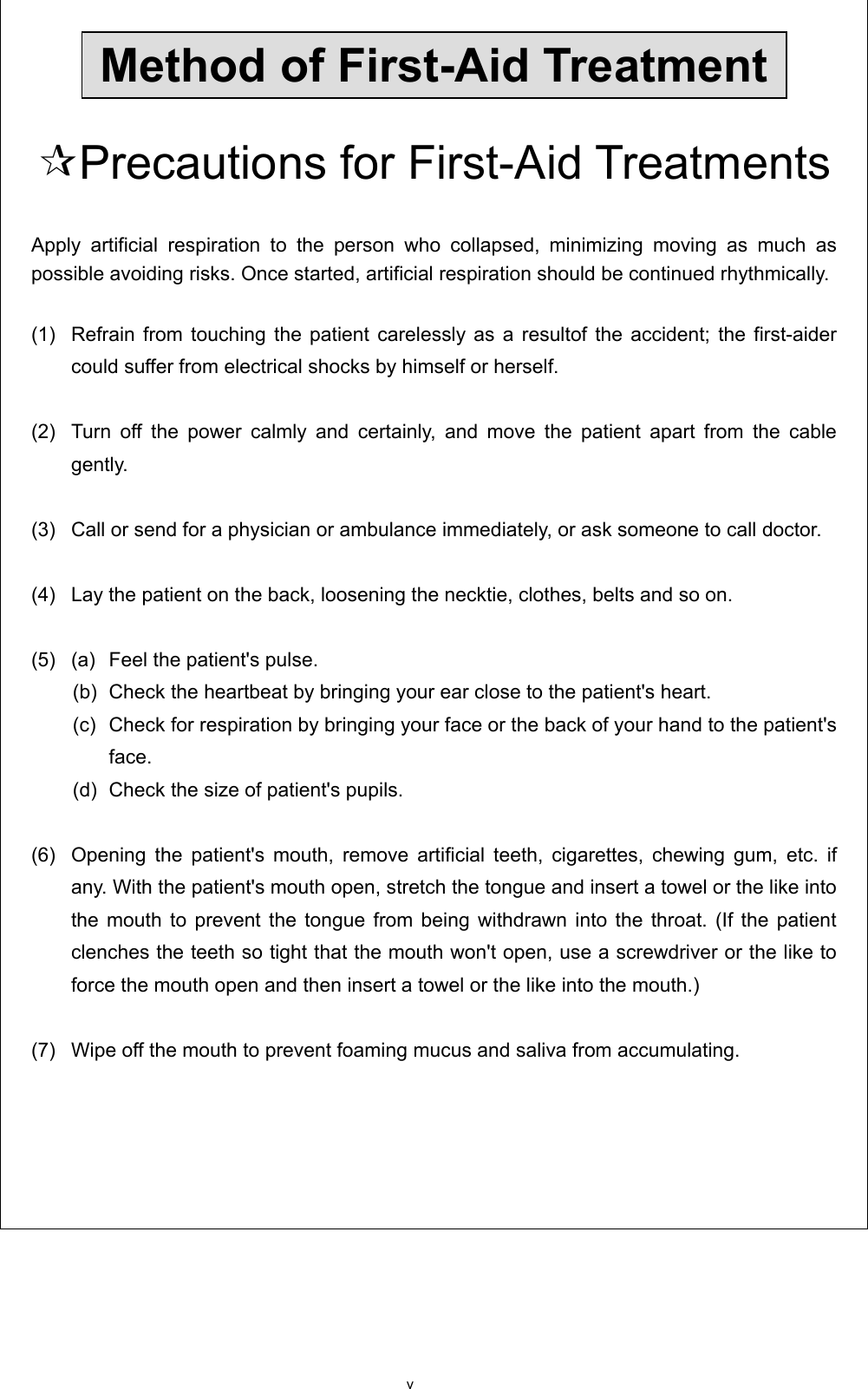 v  Method of First-Aid Treatment  Precautions for First-Aid Treatments  Apply artificial respiration to the person who collapsed, minimizing moving as much as possible avoiding risks. Once started, artificial respiration should be continued rhythmically.  (1)   Refrain from touching the patient carelessly as a resultof the accident; the first-aider could suffer from electrical shocks by himself or herself.  (2)   Turn off the power calmly and certainly, and move the patient apart from the cable gently.  (3)   Call or send for a physician or ambulance immediately, or ask someone to call doctor.    (4)   Lay the patient on the back, loosening the necktie, clothes, belts and so on.    (5)   (a)  Feel the patient&apos;s pulse.   (b)  Check the heartbeat by bringing your ear close to the patient&apos;s heart.   (c)  Check for respiration by bringing your face or the back of your hand to the patient&apos;s face.   (d)  Check the size of patient&apos;s pupils.    (6)   Opening the patient&apos;s mouth, remove artificial teeth, cigarettes, chewing gum, etc. if any. With the patient&apos;s mouth open, stretch the tongue and insert a towel or the like into the mouth to prevent the tongue from being withdrawn into the throat. (If the patient clenches the teeth so tight that the mouth won&apos;t open, use a screwdriver or the like to force the mouth open and then insert a towel or the like into the mouth.)  (7)   Wipe off the mouth to prevent foaming mucus and saliva from accumulating.       