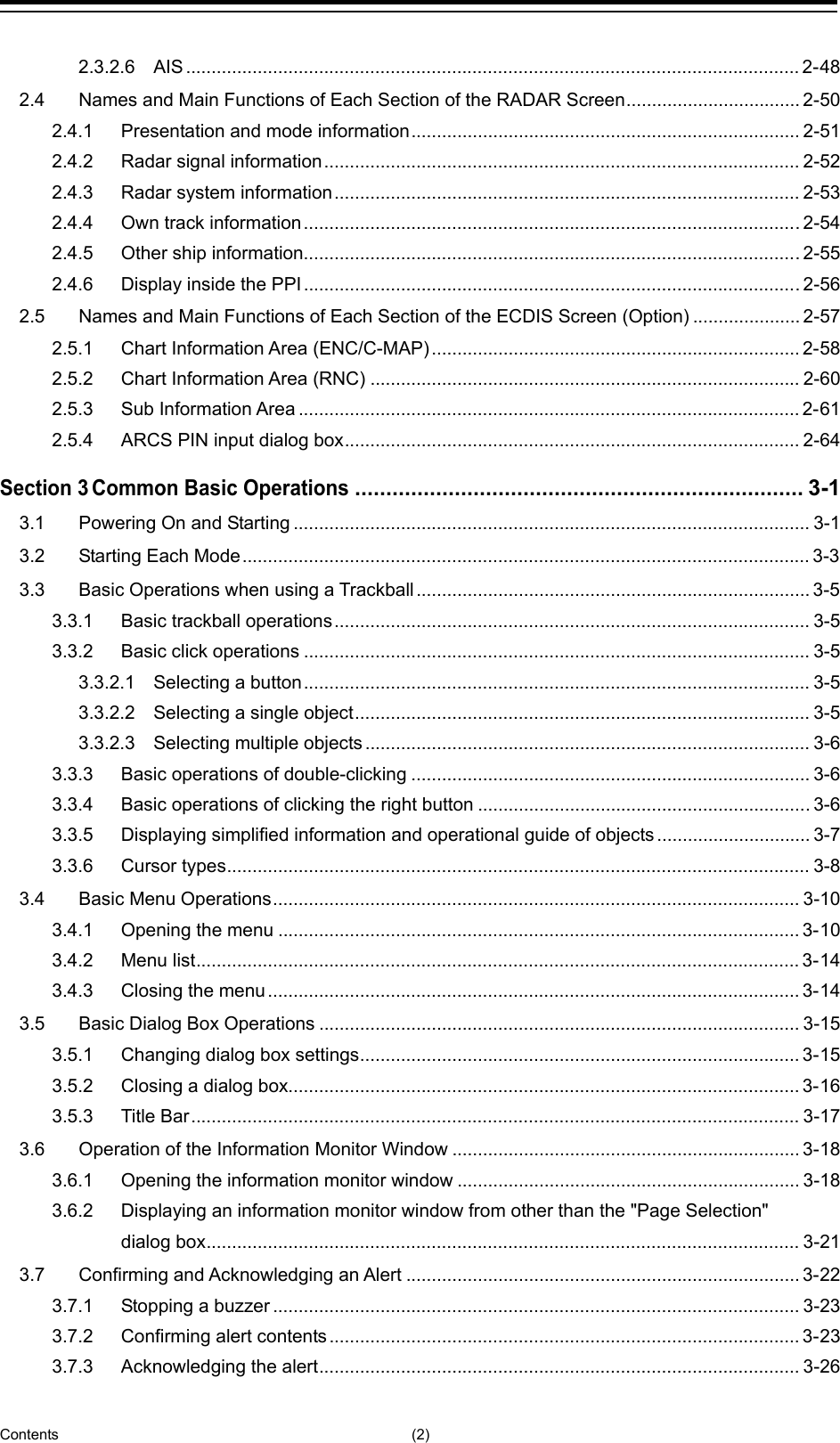  Contents (2) 2.3.2.6 AIS ........................................................................................................................ 2-48 2.4 Names and Main Functions of Each Section of the RADAR Screen .................................. 2-50 2.4.1 Presentation and mode information ............................................................................ 2-51 2.4.2 Radar signal information ............................................................................................. 2-52 2.4.3 Radar system information ........................................................................................... 2-53 2.4.4 Own track information ................................................................................................. 2-54 2.4.5 Other ship information................................................................................................. 2-55 2.4.6 Display inside the PPI ................................................................................................. 2-56 2.5 Names and Main Functions of Each Section of the ECDIS Screen (Option) ..................... 2-57 2.5.1 Chart Information Area (ENC/C-MAP) ........................................................................ 2-58 2.5.2 Chart Information Area (RNC) .................................................................................... 2-60 2.5.3 Sub Information Area .................................................................................................. 2-61 2.5.4 ARCS PIN input dialog box ......................................................................................... 2-64 Section 3 Common Basic Operations ........................................................................ 3-1 3.1 Powering On and Starting ..................................................................................................... 3-1 3.2 Starting Each Mode ............................................................................................................... 3-3 3.3 Basic Operations when using a Trackball ............................................................................. 3-5 3.3.1 Basic trackball operations ............................................................................................. 3-5 3.3.2 Basic click operations ................................................................................................... 3-5 3.3.2.1 Selecting a button ................................................................................................... 3-5 3.3.2.2 Selecting a single object ......................................................................................... 3-5 3.3.2.3 Selecting multiple objects ....................................................................................... 3-6 3.3.3 Basic operations of double-clicking .............................................................................. 3-6 3.3.4 Basic operations of clicking the right button ................................................................. 3-6 3.3.5 Displaying simplified information and operational guide of objects .............................. 3-7 3.3.6 Cursor types .................................................................................................................. 3-8 3.4 Basic Menu Operations ....................................................................................................... 3-10 3.4.1 Opening the menu ...................................................................................................... 3-10 3.4.2 Menu list ...................................................................................................................... 3-14 3.4.3 Closing the menu ........................................................................................................ 3-14 3.5 Basic Dialog Box Operations .............................................................................................. 3-15 3.5.1 Changing dialog box settings ...................................................................................... 3-15 3.5.2 Closing a dialog box.................................................................................................... 3-16 3.5.3 Title Bar ....................................................................................................................... 3-17 3.6 Operation of the Information Monitor Window .................................................................... 3-18 3.6.1 Opening the information monitor window ................................................................... 3-18 3.6.2 Displaying an information monitor window from other than the &quot;Page Selection&quot; dialog box .................................................................................................................... 3-21 3.7 Confirming and Acknowledging an Alert ............................................................................. 3-22 3.7.1 Stopping a buzzer ....................................................................................................... 3-23 3.7.2 Confirming alert contents ............................................................................................ 3-23 3.7.3 Acknowledging the alert .............................................................................................. 3-26 