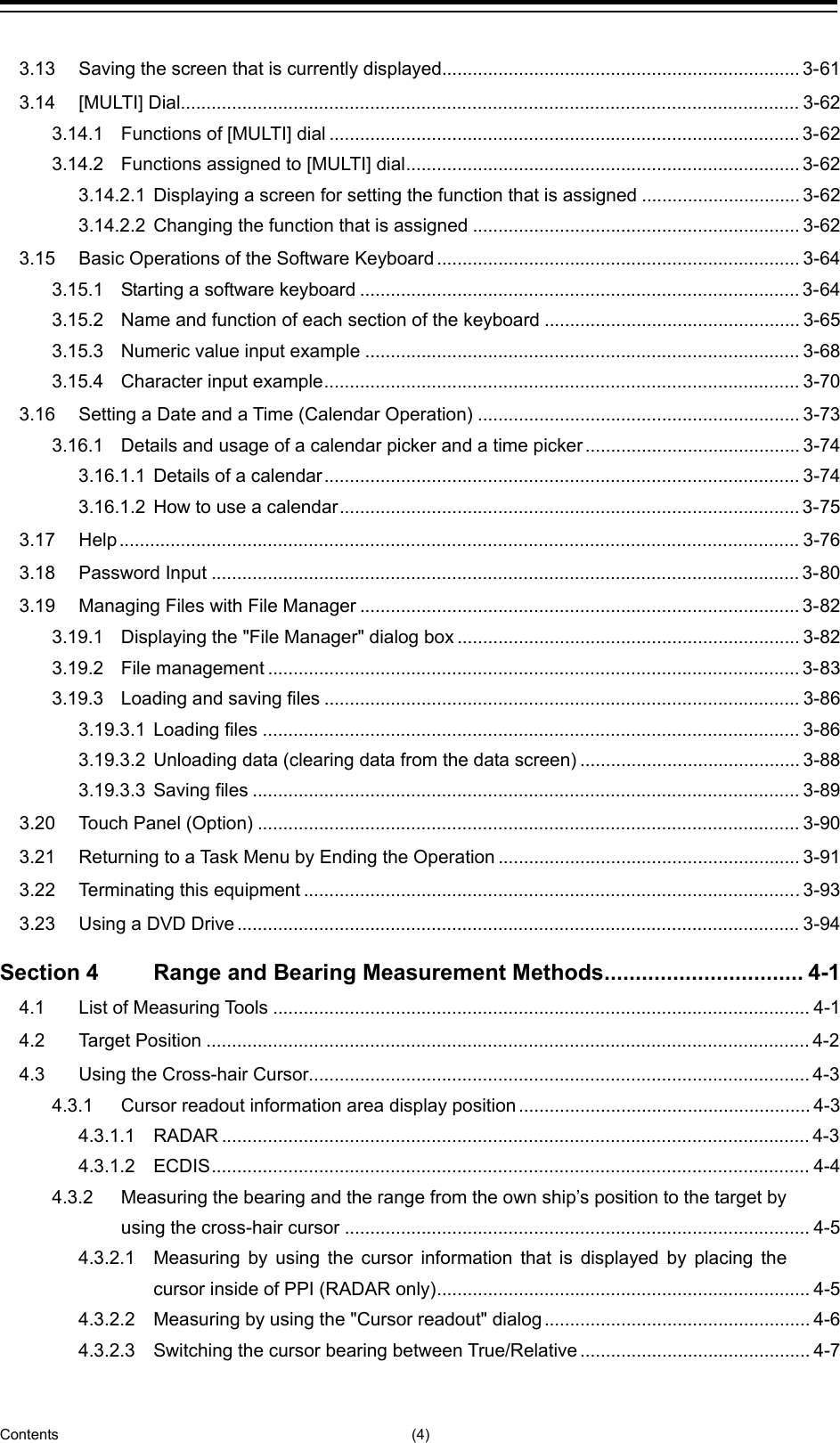  Contents (4) 3.13 Saving the screen that is currently displayed...................................................................... 3-61 3.14 [MULTI] Dial ......................................................................................................................... 3-62 3.14.1 Functions of [MULTI] dial ............................................................................................ 3-62 3.14.2 Functions assigned to [MULTI] dial ............................................................................. 3-62 3.14.2.1 Displaying a screen for setting the function that is assigned ............................... 3-62 3.14.2.2 Changing the function that is assigned ................................................................ 3-62 3.15 Basic Operations of the Software Keyboard ....................................................................... 3-64 3.15.1 Starting a software keyboard ...................................................................................... 3-64 3.15.2 Name and function of each section of the keyboard .................................................. 3-65 3.15.3 Numeric value input example ..................................................................................... 3-68 3.15.4 Character input example ............................................................................................. 3-70 3.16 Setting a Date and a Time (Calendar Operation) ............................................................... 3-73 3.16.1 Details and usage of a calendar picker and a time picker .......................................... 3-74 3.16.1.1 Details of a calendar ............................................................................................. 3-74 3.16.1.2 How to use a calendar .......................................................................................... 3-75 3.17 Help ..................................................................................................................................... 3-76 3.18 Password Input ................................................................................................................... 3-80 3.19 Managing Files with File Manager ...................................................................................... 3-82 3.19.1 Displaying the &quot;File Manager&quot; dialog box ................................................................... 3-82 3.19.2 File management ........................................................................................................ 3-83 3.19.3 Loading and saving files ............................................................................................. 3-86 3.19.3.1 Loading files ......................................................................................................... 3-86 3.19.3.2 Unloading data (clearing data from the data screen) ........................................... 3-88 3.19.3.3 Saving files ........................................................................................................... 3-89 3.20 Touch Panel (Option) .......................................................................................................... 3-90 3.21 Returning to a Task Menu by Ending the Operation ........................................................... 3-91 3.22 Terminating this equipment ................................................................................................. 3-93 3.23 Using a DVD Drive .............................................................................................................. 3-94 Section 4 Range and Bearing Measurement Methods ................................ 4-1 4.1 List of Measuring Tools ......................................................................................................... 4-1 4.2 Target Position ...................................................................................................................... 4-2 4.3 Using the Cross-hair Cursor.................................................................................................. 4-3 4.3.1 Cursor readout information area display position ......................................................... 4-3 4.3.1.1 RADAR ................................................................................................................... 4-3 4.3.1.2 ECDIS ..................................................................................................................... 4-4 4.3.2 Measuring the bearing and the range from the own ship’s position to the target by using the cross-hair cursor ........................................................................................... 4-5 4.3.2.1 Measuring by using the cursor information that is displayed by placing the cursor inside of PPI (RADAR only) ......................................................................... 4-5 4.3.2.2 Measuring by using the &quot;Cursor readout&quot; dialog .................................................... 4-6 4.3.2.3 Switching the cursor bearing between True/Relative ............................................. 4-7 