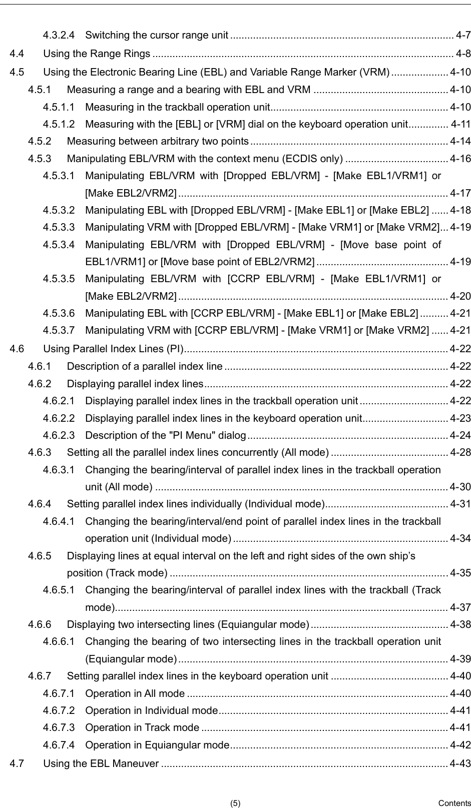   (5)  Contents      2  3  4  5  6  7  8  9  10  11  12  13  14  15  16  17  18  19  20  21  22  23  24  25  26  27     4.3.2.4 Switching the cursor range unit .............................................................................. 4-7 4.4 Using the Range Rings ......................................................................................................... 4-8 4.5 Using the Electronic Bearing Line (EBL) and Variable Range Marker (VRM) .................... 4-10 4.5.1 Measuring a range and a bearing with EBL and VRM ............................................... 4-10 4.5.1.1 Measuring in the trackball operation unit .............................................................. 4-10 4.5.1.2 Measuring with the [EBL] or [VRM] dial on the keyboard operation unit .............. 4-11 4.5.2 Measuring between arbitrary two points ..................................................................... 4-14 4.5.3 Manipulating EBL/VRM with the context menu (ECDIS only) .................................... 4-16 4.5.3.1 Manipulating EBL/VRM with [Dropped EBL/VRM] -  [Make EBL1/VRM1] or [Make EBL2/VRM2] .............................................................................................. 4-17 4.5.3.2 Manipulating EBL with [Dropped EBL/VRM] - [Make EBL1] or [Make EBL2] ...... 4-18 4.5.3.3 Manipulating VRM with [Dropped EBL/VRM] - [Make VRM1] or [Make VRM2] ... 4-19 4.5.3.4 Manipulating EBL/VRM with [Dropped EBL/VRM] -  [Move base point of EBL1/VRM1] or [Move base point of EBL2/VRM2] .............................................. 4-19 4.5.3.5 Manipulating EBL/VRM with [CCRP EBL/VRM] -  [Make EBL1/VRM1] or [Make EBL2/VRM2] .............................................................................................. 4-20 4.5.3.6 Manipulating EBL with [CCRP EBL/VRM] - [Make EBL1] or [Make EBL2] .......... 4-21 4.5.3.7 Manipulating VRM with [CCRP EBL/VRM] - [Make VRM1] or [Make VRM2] ...... 4-21 4.6 Using Parallel Index Lines (PI) ............................................................................................ 4-22 4.6.1 Description of a parallel index line .............................................................................. 4-22 4.6.2 Displaying parallel index lines ..................................................................................... 4-22 4.6.2.1 Displaying parallel index lines in the trackball operation unit ............................... 4-22 4.6.2.2 Displaying parallel index lines in the keyboard operation unit .............................. 4-23 4.6.2.3 Description of the &quot;PI Menu&quot; dialog ...................................................................... 4-24 4.6.3 Setting all the parallel index lines concurrently (All mode) ......................................... 4-28 4.6.3.1 Changing the bearing/interval of parallel index lines in the trackball operation unit (All mode) ...................................................................................................... 4-30 4.6.4 Setting parallel index lines individually (Individual mode) ........................................... 4-31 4.6.4.1 Changing the bearing/interval/end point of parallel index lines in the trackball operation unit (Individual mode) ........................................................................... 4-34 4.6.5 Displaying lines at equal interval on the left and right sides of the own ship’s position (Track mode) ................................................................................................. 4-35 4.6.5.1 Changing the bearing/interval of parallel index lines with the trackball (Track mode) .................................................................................................................... 4-37 4.6.6 Displaying two intersecting lines (Equiangular mode) ................................................ 4-38 4.6.6.1 Changing the bearing of two intersecting lines in the trackball operation unit (Equiangular mode) .............................................................................................. 4-39 4.6.7 Setting parallel index lines in the keyboard operation unit ......................................... 4-40 4.6.7.1 Operation in All mode ........................................................................................... 4-40 4.6.7.2 Operation in Individual mode ................................................................................ 4-41 4.6.7.3 Operation in Track mode ...................................................................................... 4-41 4.6.7.4 Operation in Equiangular mode ............................................................................ 4-42 4.7 Using the EBL Maneuver .................................................................................................... 4-43 