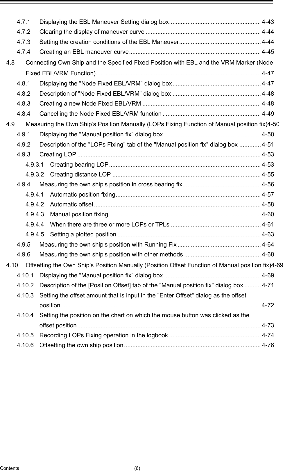  Contents (6) 4.7.1 Displaying the EBL Maneuver Setting dialog box ....................................................... 4-43 4.7.2 Clearing the display of maneuver curve ..................................................................... 4-44 4.7.3 Setting the creation conditions of the EBL Maneuver ................................................. 4-44 4.7.4 Creating an EBL maneuver curve ............................................................................... 4-45 4.8 Connecting Own Ship and the Specified Fixed Position with EBL and the VRM Marker (Node Fixed EBL/VRM Function) ................................................................................................... 4-47 4.8.1 Displaying the &quot;Node Fixed EBL/VRM&quot; dialog box ..................................................... 4-47 4.8.2 Description of &quot;Node Fixed EBL/VRM&quot; dialog box ..................................................... 4-48 4.8.3 Creating a new Node Fixed EBL/VRM ....................................................................... 4-48 4.8.4 Cancelling the Node Fixed EBL/VRM function ........................................................... 4-49 4.9 Measuring the Own Ship’s Position Manually (LOPs Fixing Function of Manual position fix)4-50 4.9.1 Displaying the &quot;Manual position fix&quot; dialog box .......................................................... 4-50 4.9.2 Description of the &quot;LOPs Fixing&quot; tab of the &quot;Manual position fix&quot; dialog box ............. 4-51 4.9.3 Creating LOP .............................................................................................................. 4-53 4.9.3.1 Creating bearing LOP ........................................................................................... 4-53 4.9.3.2 Creating distance LOP ......................................................................................... 4-55 4.9.4 Measuring the own ship’s position in cross bearing fix ............................................... 4-56 4.9.4.1 Automatic position fixing ....................................................................................... 4-57 4.9.4.2 Automatic offset .................................................................................................... 4-58 4.9.4.3 Manual position fixing ........................................................................................... 4-60 4.9.4.4 When there are three or more LOPs or TPLs ...................................................... 4-61 4.9.4.5 Setting a plotted position ...................................................................................... 4-63 4.9.5 Measuring the own ship’s position with Running Fix .................................................. 4-64 4.9.6 Measuring the own ship’s position with other methods .............................................. 4-68 4.10 Offsetting the Own Ship’s Position Manually (Position Offset Function of Manual position fix)4-69 4.10.1 Displaying the &quot;Manual position fix&quot; dialog box .......................................................... 4-69 4.10.2 Description of the [Position Offset] tab of the &quot;Manual position fix&quot; dialog box .......... 4-71 4.10.3 Setting the offset amount that is input in the &quot;Enter Offset&quot; dialog as the offset position ........................................................................................................................ 4-72 4.10.4 Setting the position on the chart on which the mouse button was clicked as the offset position .............................................................................................................. 4-73 4.10.5 Recording LOPs Fixing operation in the logbook ....................................................... 4-74 4.10.6 Offsetting the own ship position .................................................................................. 4-76   