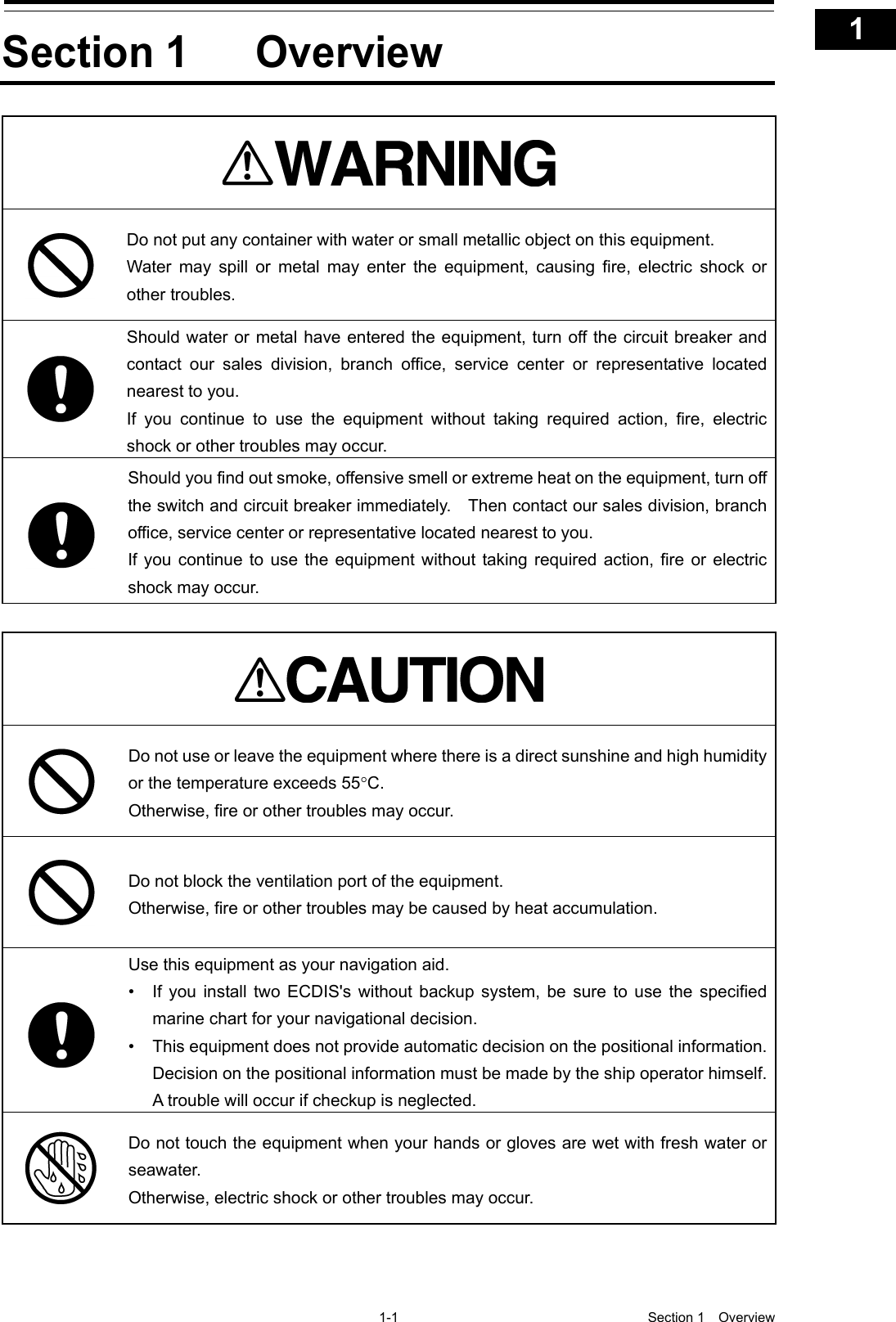   1-1  Section 1  Overview    1  2  3  4  5  6  7  8  9  10  11  12  13  14  15  16  17  18  19  20  21  22  23  24  25  26  27  付録   Section 1 Overview   Do not put any container with water or small metallic object on this equipment. Water may spill or metal may enter the equipment, causing fire, electric shock or other troubles.  Should water or metal have entered the equipment, turn off the circuit breaker and contact our sales division, branch office, service center or representative located nearest to you. If you continue to use the equipment without taking required action, fire, electric shock or other troubles may occur.  Should you find out smoke, offensive smell or extreme heat on the equipment, turn off the switch and circuit breaker immediately.    Then contact our sales division, branch office, service center or representative located nearest to you. If you continue to use the equipment without taking required action, fire or electric shock may occur.    Do not use or leave the equipment where there is a direct sunshine and high humidity or the temperature exceeds 55°C. Otherwise, fire or other troubles may occur.  Do not block the ventilation port of the equipment. Otherwise, fire or other troubles may be caused by heat accumulation.  Use this equipment as your navigation aid. • If you install two ECDIS&apos;s without backup system, be sure to use the specified marine chart for your navigational decision. • This equipment does not provide automatic decision on the positional information. Decision on the positional information must be made by the ship operator himself. A trouble will occur if checkup is neglected.  Do not touch the equipment when your hands or gloves are wet with fresh water or seawater. Otherwise, electric shock or other troubles may occur.  