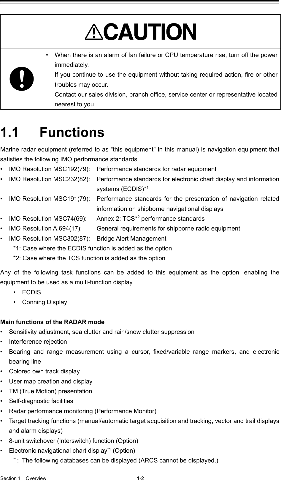  Section 1  Overview 1-2    • When there is an alarm of fan failure or CPU temperature rise, turn off the power immediately.   If you continue to use the equipment without taking required action, fire or other troubles may occur. Contact our sales division, branch office, service center or representative located nearest to you.   1.1  Functions Marine radar equipment (referred to as &quot;this equipment&quot; in this manual) is navigation equipment that satisfies the following IMO performance standards. • IMO Resolution MSC192(79):  Performance standards for radar equipment • IMO Resolution MSC232(82):    Performance standards for electronic chart display and information systems (ECDIS)*1 • IMO Resolution MSC191(79):  Performance standards for the presentation of navigation related information on shipborne navigational displays • IMO Resolution MSC74(69):  Annex 2: TCS*2 performance standards • IMO Resolution A.694(17):   General requirements for shipborne radio equipment •  IMO Resolution MSC302(87):  Bridge Alert Management *1: Case where the ECDIS function is added as the option *2: Case where the TCS function is added as the option  Any of the following task functions can be added to this equipment as the option, enabling the equipment to be used as a multi-function display. •  ECDIS • Conning Display  Main functions of the RADAR mode •  Sensitivity adjustment, sea clutter and rain/snow clutter suppression •  Interference rejection •  Bearing and range measurement using a cursor, fixed/variable range markers, and electronic bearing line •  Colored own track display • User map creation and display • TM (True Motion) presentation •  Self-diagnostic facilities •  Radar performance monitoring (Performance Monitor) •  Target tracking functions (manual/automatic target acquisition and tracking, vector and trail displays and alarm displays) •  8-unit switchover (Interswitch) function (Option) • Electronic navigational chart display*1 (Option) *1:  The following databases can be displayed (ARCS cannot be displayed.) 