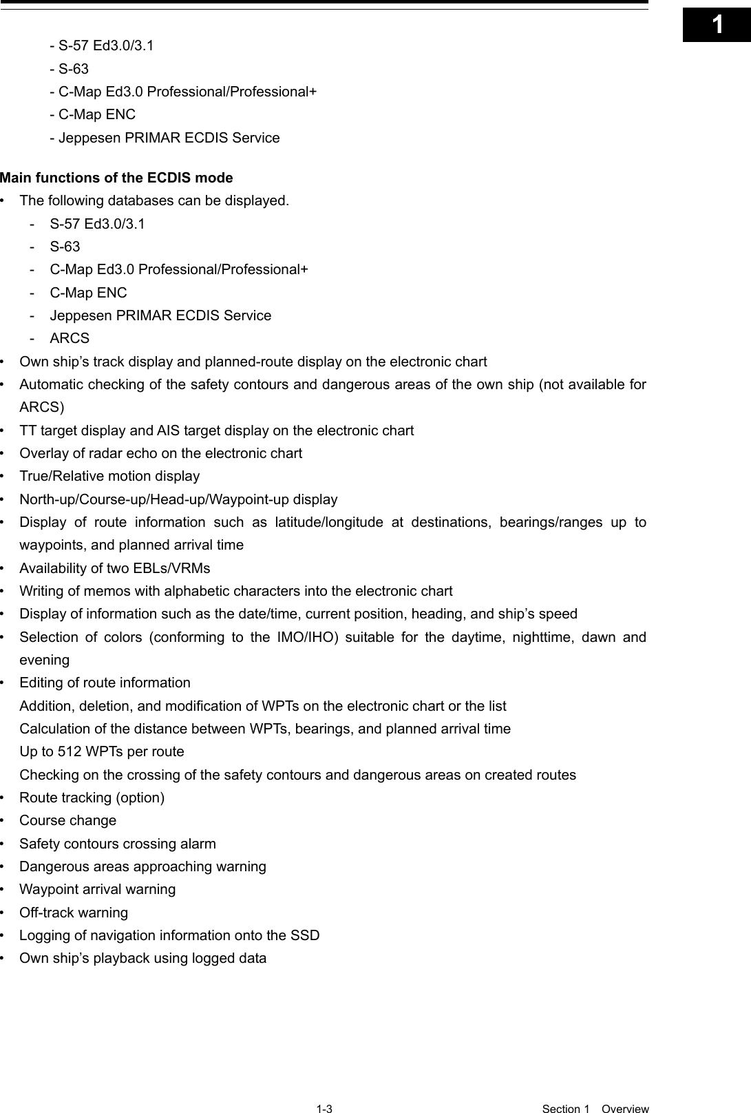   1-3  Section 1  Overview    1  2  3  4  5  6  7  8  9  10  11  12  13  14  15  16  17  18  19  20  21  22  23  24  25  26  27  付録      - S-57 Ed3.0/3.1   - S-63   - C-Map Ed3.0 Professional/Professional+   - C-Map ENC   - Jeppesen PRIMAR ECDIS Service  Main functions of the ECDIS mode • The following databases can be displayed. -  S-57 Ed3.0/3.1 -  S-63 -  C-Map Ed3.0 Professional/Professional+ -  C-Map ENC -  Jeppesen PRIMAR ECDIS Service -  ARCS • Own ship’s track display and planned-route display on the electronic chart • Automatic checking of the safety contours and dangerous areas of the own ship (not available for ARCS) • TT target display and AIS target display on the electronic chart • Overlay of radar echo on the electronic chart • True/Relative motion display • North-up/Course-up/Head-up/Waypoint-up display • Display of route information such as latitude/longitude at destinations, bearings/ranges up to waypoints, and planned arrival time • Availability of two EBLs/VRMs • Writing of memos with alphabetic characters into the electronic chart • Display of information such as the date/time, current position, heading, and ship’s speed • Selection of colors (conforming to the IMO/IHO) suitable for the daytime, nighttime,  dawn and evening • Editing of route information Addition, deletion, and modification of WPTs  on the electronic chart or the list Calculation of the distance between WPTs, bearings, and planned arrival time Up to 512 WPTs per route Checking on the crossing of the safety contours and dangerous areas on created routes • Route tracking (option) • Course change • Safety contours crossing alarm • Dangerous areas approaching warning • Waypoint arrival warning • Off-track warning • Logging of navigation information onto the SSD • Own ship’s playback using logged data 