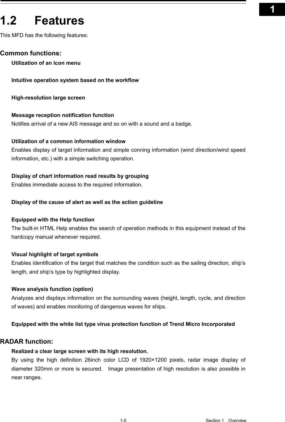   1-5  Section 1  Overview    1  2  3  4  5  6  7  8  9  10  11  12  13  14  15  16  17  18  19  20  21  22  23  24  25  26  27  付録    1.2  Features This MFD has the following features:  Common functions: Utilization of an icon menu  Intuitive operation system based on the workflow  High-resolution large screen  Message reception notification function Notifies arrival of a new AIS message and so on with a sound and a badge.  Utilization of a common information window Enables display of target information and simple conning information (wind direction/wind speed information, etc.) with a simple switching operation.  Display of chart information read results by grouping Enables immediate access to the required information.  Display of the cause of alert as well as the action guideline  Equipped with the Help function The built-in HTML Help enables the search of operation methods in this equipment instead of the hardcopy manual whenever required.  Visual highlight of target symbols Enables identification of the target that matches the condition such as the sailing direction, ship’s length, and ship’s type by highlighted display.  Wave analysis function (option) Analyzes and displays information on the surrounding waves (height, length, cycle, and direction of waves) and enables monitoring of dangerous waves for ships.  Equipped with the white list type virus protection function of Trend Micro Incorporated  RADAR function: Realized a clear large screen with its high resolution. By using the high definition 26inch color LCD of 1920×1200 pixels, radar image display of diameter 320mm or more is secured.    Image presentation of high resolution is also possible in near ranges. 