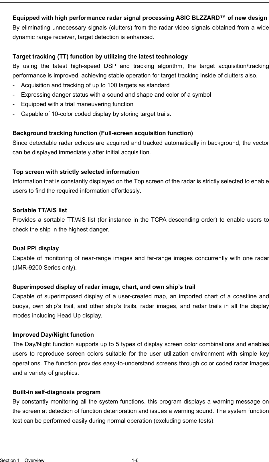  Section 1  Overview 1-6  Equipped with high performance radar signal processing ASIC BLZZARD™ of new design By eliminating unnecessary signals (clutters) from the radar video signals obtained from a wide dynamic range receiver, target detection is enhanced.  Target tracking (TT) function by utilizing the latest technology By using the latest high-speed DSP and tracking algorithm, the target acquisition/tracking performance is improved, achieving stable operation for target tracking inside of clutters also. -  Acquisition and tracking of up to 100 targets as standard -  Expressing danger status with a sound and shape and color of a symbol -  Equipped with a trial maneuvering function -  Capable of 10-color coded display by storing target trails.  Background tracking function (Full-screen acquisition function) Since detectable radar echoes are acquired and tracked automatically in background, the vector can be displayed immediately after initial acquisition.  Top screen with strictly selected information Information that is constantly displayed on the Top screen of the radar is strictly selected to enable users to find the required information effortlessly.  Sortable TT/AIS list Provides a sortable TT/AIS list (for instance in the TCPA descending order) to enable users to check the ship in the highest danger.  Dual PPI display Capable of monitoring of near-range images and far-range images concurrently with one radar (JMR-9200 Series only).  Superimposed display of radar image, chart, and own ship’s trail Capable of superimposed display of a user-created map, an imported chart of a coastline and buoys, own ship’s trail, and other ship’s trails, radar images, and radar trails in all the display modes including Head Up display.  Improved Day/Night function The Day/Night function supports up to 5 types of display screen color combinations and enables users to reproduce screen colors suitable for the user utilization environment with simple key operations. The function provides easy-to-understand screens through color coded radar images and a variety of graphics.  Built-in self-diagnosis program By constantly monitoring all the system functions, this program displays a warning message on the screen at detection of function deterioration and issues a warning sound. The system function test can be performed easily during normal operation (excluding some tests). 