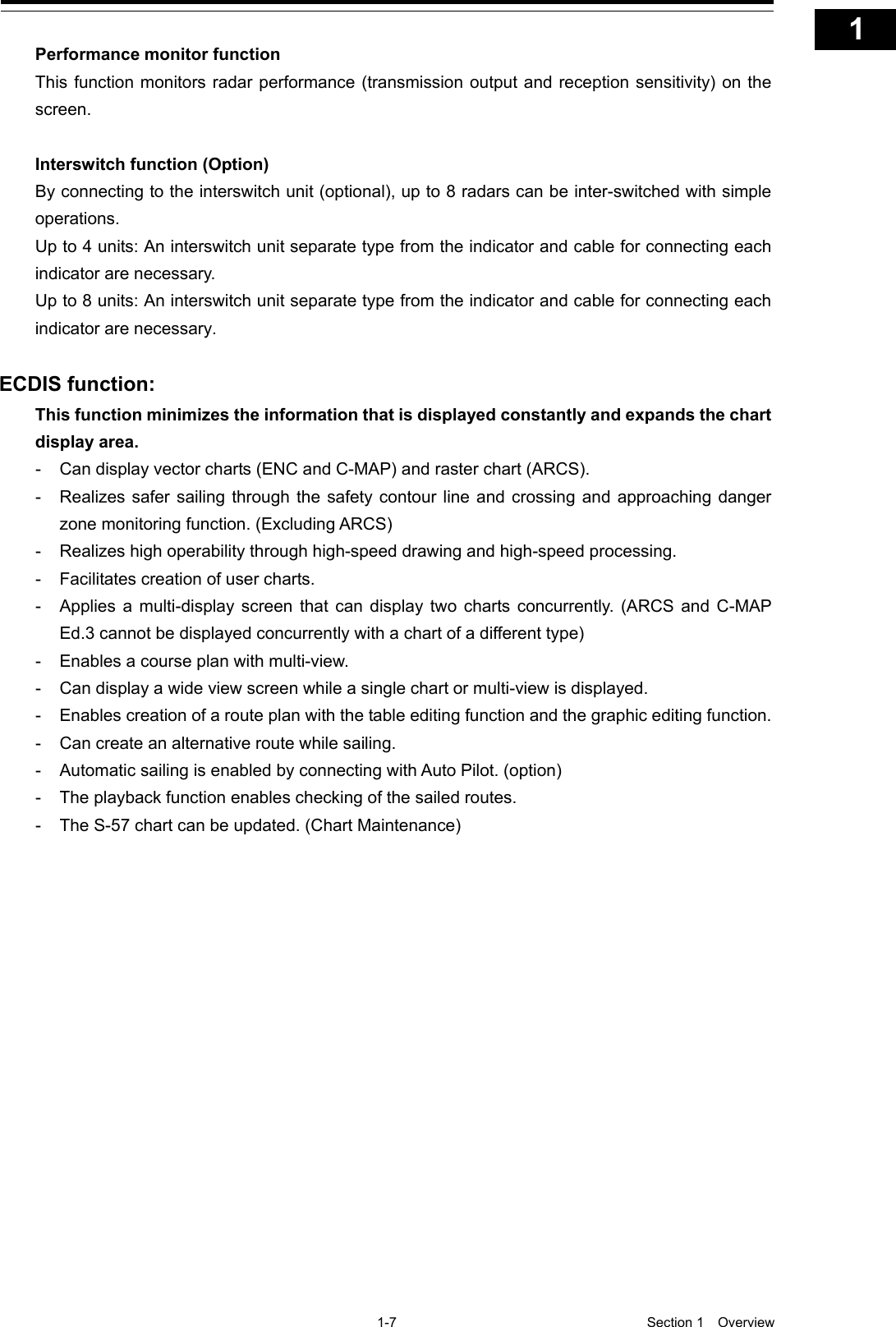   1-7  Section 1  Overview    1  2  3  4  5  6  7  8  9  10  11  12  13  14  15  16  17  18  19  20  21  22  23  24  25  26  27  付録    Performance monitor function This function monitors radar performance (transmission output and reception sensitivity) on the screen.  Interswitch function (Option) By connecting to the interswitch unit (optional), up to 8 radars can be inter-switched with simple operations. Up to 4 units: An interswitch unit separate type from the indicator and cable for connecting each indicator are necessary. Up to 8 units: An interswitch unit separate type from the indicator and cable for connecting each indicator are necessary.  ECDIS function: This function minimizes the information that is displayed constantly and expands the chart display area. -  Can display vector charts (ENC and C-MAP) and raster chart (ARCS). -  Realizes safer sailing through the safety contour line and crossing and approaching danger zone monitoring function. (Excluding ARCS) -  Realizes high operability through high-speed drawing and high-speed processing. -  Facilitates creation of user charts. -  Applies a multi-display screen that can display two charts concurrently. (ARCS and C-MAP Ed.3 cannot be displayed concurrently with a chart of a different type) -  Enables a course plan with multi-view. -  Can display a wide view screen while a single chart or multi-view is displayed. -  Enables creation of a route plan with the table editing function and the graphic editing function. -  Can create an alternative route while sailing. -  Automatic sailing is enabled by connecting with Auto Pilot. (option) -  The playback function enables checking of the sailed routes. -  The S-57 chart can be updated. (Chart Maintenance)  